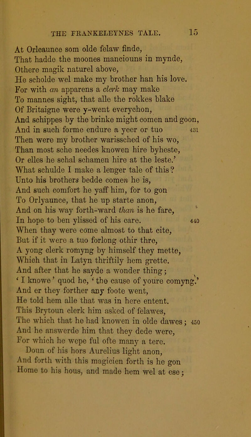 At Orleaunce som olde felaw finde, That hadde the moones manciouns in mynde, Othere magik naturel above, He seholde wel make my brother han his love. For with an apparens a clerk may make To mannes sight, that alle the rokkes blake Of Britaigne were y-went everychon, And schippes by the brinke might comen and goon, And in such forme endure a yeer or tuo 431 Then were my brother warissched of his wo, Than most sche needes knowen hire byheste, Or elles he schal schamen hire at the leste.’ What schulde I make a lenger tale of this ? Unto his brothers bedde comera he is, And such comfort he yaff him, for to gon To Orlyaunce, that he up starte anon, And on his way forth-ward than is he fare. In hope to ben ylissed of his care. 440 When thay were come almost to that cite, But if it were a tuo forlong othir thre, A yong clerk romyng by himself they mette, Which that in Latyn thriftily hem grette. And after that he sayde a wonder thing; ‘ I knowe ’ quod he, * the cause of youre comyng.’ And er they forther any foote went, He told hem alle that was in here entent. This Brytoun clerk him asked of felawes, The which that he had knowen in olde dawes; 450 And he answerdo him that they dcde were, For which he wcpc ful ofte many a tere. Doun of his hors Aurelius light anon, And forth with this magicien forth is he gon Home to his hous, and made hem wel at ese;