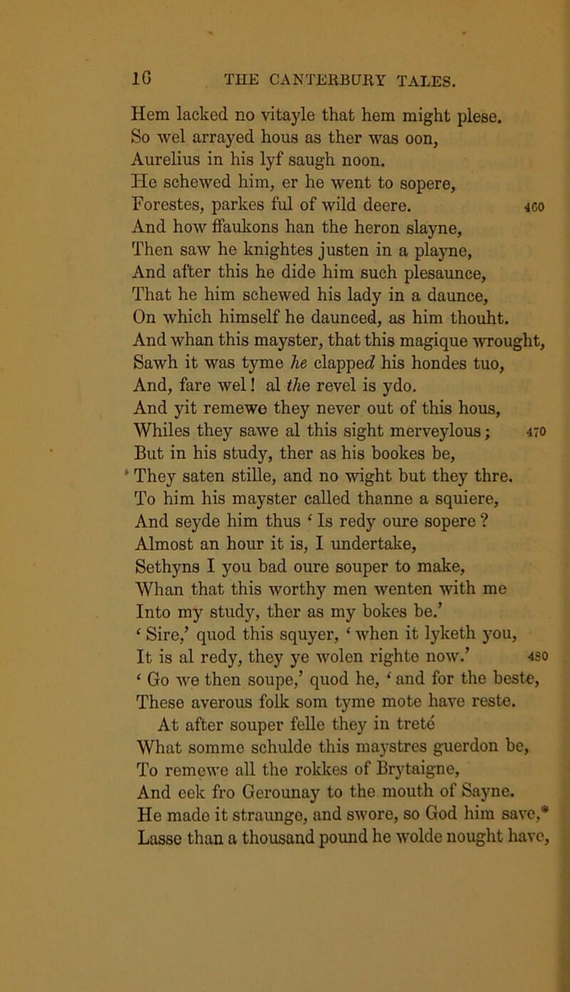 Hem lacked no vitayle that hem might plese. So wel arrayed hous as ther was oon, Aurelius in his lyf saugh noon. He schcwed him, er he went to sopere, Forestes, parkes ful of wild deere. -tco And how ffaukons han the heron slayne, Then saw he knightes justen in a playne, And after this he dide him such plesaunce, That he him schewed his lady in a daunce, On which himself he daunced, as him thouht. And whan this mayster, that this magique wrought, Sawh it was tyme he clapped! his hondes tuo, And, fare wel! al the revel is ydo. And yit remewe they never out of this hous, Whiles they sawe al this sight merveylous; 470 But in his study, ther as his bookes be, * They saten stille, and no wight but they thre. To him his mayster called thanne a squiere. And seyde him thus ‘ Is redy oure sopere ? Almost an hour it is, I undertake, Sethyns I you bad oure souper to make, Whan that this worthy men wenten with me Into my study, ther as my bokes be.’ ‘ Sire,’ quod this squyer, ‘ when it lyketh you, It is al redy, they ye wolen righte now.’ 430 * Go we then soupe,’ quod he, ‘ and for the beste, These averous folk som tyme mote have reste. At after souper felle they in trete What somme schulde this maystres guerdon be, To remewe all the rokkes of Brytaigne, And eek fro Gerounay to the mouth of Sayne. He made it straunge, and swore, so God him save,* Lasse than a thousand pound he wolde nought have,