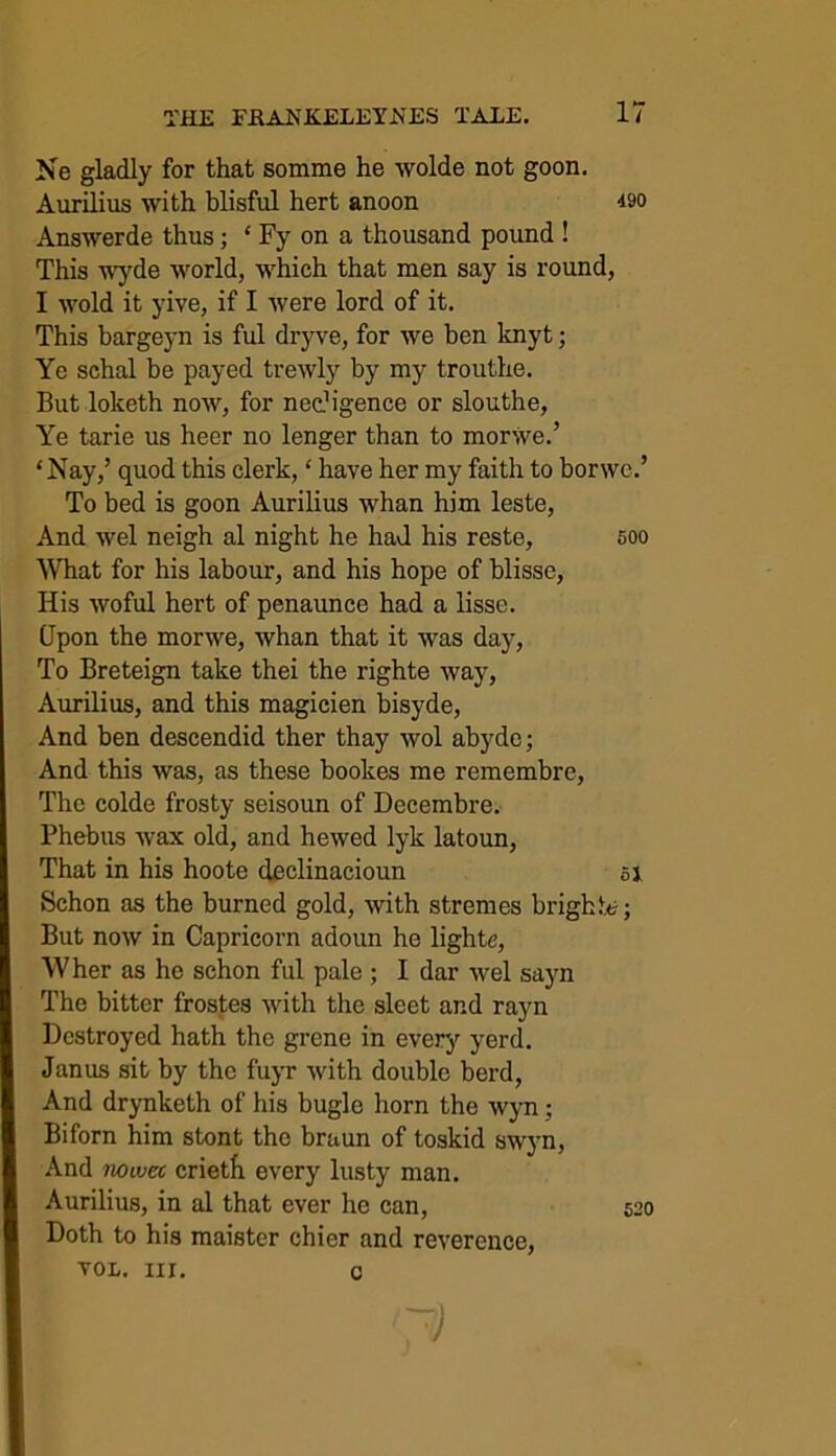 Ne gladly for that somme he wolde not goon. Answerde thus; * Fy on a thousand pound ! This wyde world, which that men say is round, I wold it yive, if I were lord of it. This bargeyn is ful dryve, for we ben knyt; Ye schal be payed trewly by my trouthe. But loketh now, for nec?igence or slouthe, Ye tarie us heer no lenger than to morwe.’ ‘Nay,’ quod this clerk, ‘ have her my faith to borwe.’ To bed is goon Aurilius whan him leste, And wel neigh al night he had his reste, 500 What for his labour, and his hope of blisse, His woful hert of penaunce had a lisse. Upon the morwe, whan that it was day, To Breteign take thei the righte way, Aurilius, and this magicien bisyde, And ben descendid ther thay wol abydc; And this was, as these bookes me remembre, The colde frosty seisoun of Decembre. Phebus wax old, and hewed lyk latoun, That in his hoote declinacioun 51 Schon as the burned gold, with stremes bright*?; But now in Capricorn adoun he lighte, Wher as he schon ful pale ; I dar wel sayn The bitter frostes Avith the sleet and rayn Destroyed hath the grene in every yerd. Janus sit by the fuyr Avith double berd, And drynketh of his bugle horn the Avyn; Biforn him stont the braun of toskid SAvyn, And 110wee crietfi every lusty man. Aurilius, in al that ever he can, 520 Doth to his maister chier and reverence, VOL. nr. c Aurilius Avith blisful hert anoon 490