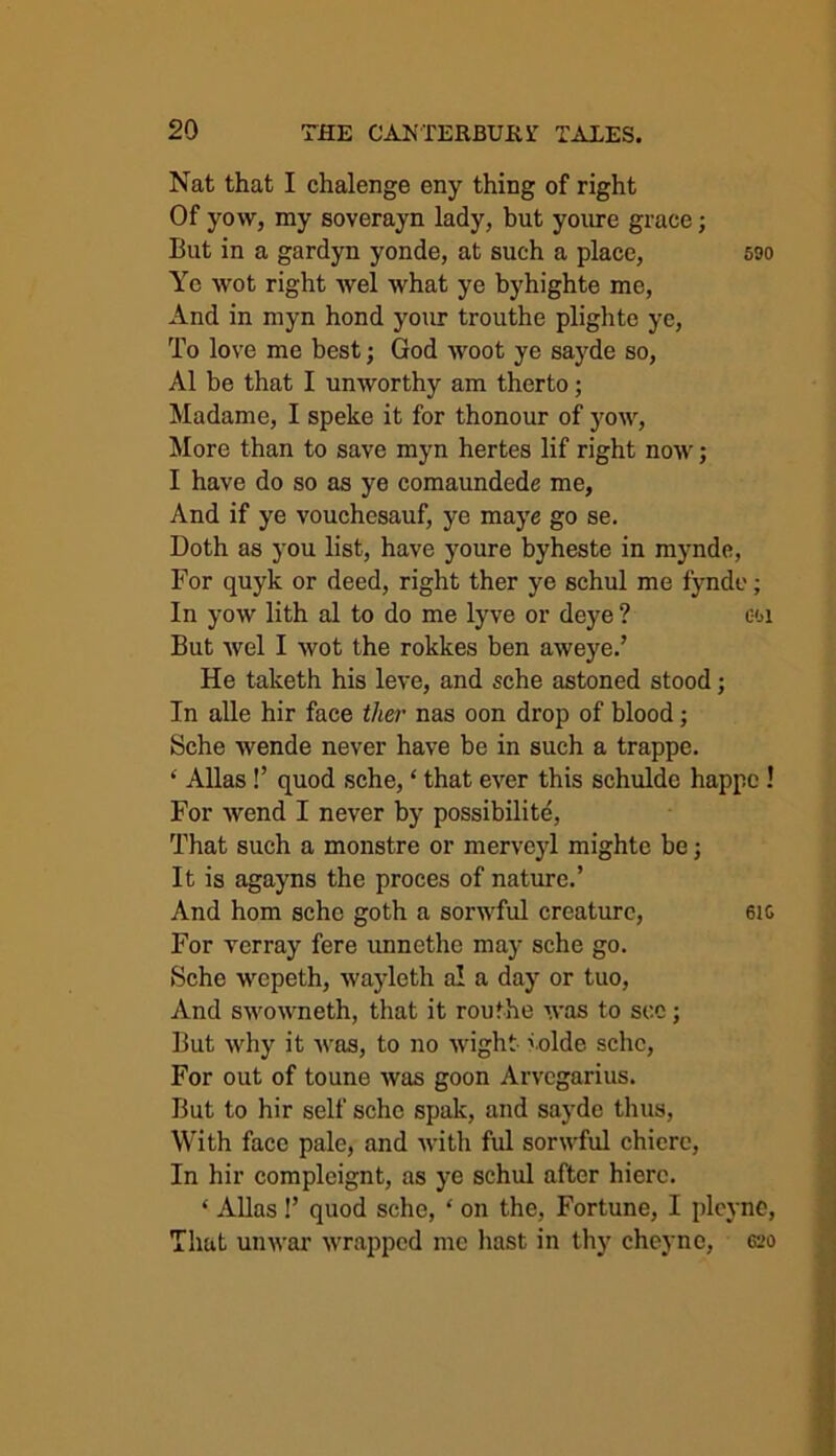 Nat that I chalenge eny thing of right Of vow, my soverayn lady, but youre grace; But in a gardyn yonde, at such a place, 590 Ye wot right wel what ye byhighte me, And in myn hond your trouthe plighte ye, To love me best; God woot ye sayde so, A1 be that I unworthy am therto; Madame, I speke it for thonour of yow, More than to save myn hertes lif right now; I have do so as ye comaundede me, And if ye vouchesauf, ye maye go se. Doth as you list, have youre byheste in mynde, For quyk or deed, right ther ye schul me fynde; In yow lith al to do me lyve or deye ? coi But wel I wot the rokkes ben aweye.’ He taketh his leve, and sche astoned stood; In alle hir face ther nas oon drop of blood; Sche wende never have be in such a trappe. * Allas !’ quod sche, ‘ that ever this schulde happe ! For wend I never by possibility, That such a monstre or merveyl mighte be; It is agayns the proces of nature.’ And hom sche goth a sorwful creature, 6i& For verray fere unnethe may sche go. Sche wcpeth, wayleth a! a day or tuo, And swowneth, that it routhe was to see; But why it was, to no wight tolde sche, For out of toune was goon Arvegarius. But to hir self sche spall, and sayde thus, With face pale, and with ful sorwful chiere, In hir complcignt, as ye schul after hierc. ‘ Allas !’ quod sche, * on the, Fortune, I plcyne, That unwar wrapped me hast in thy cheyne, 620