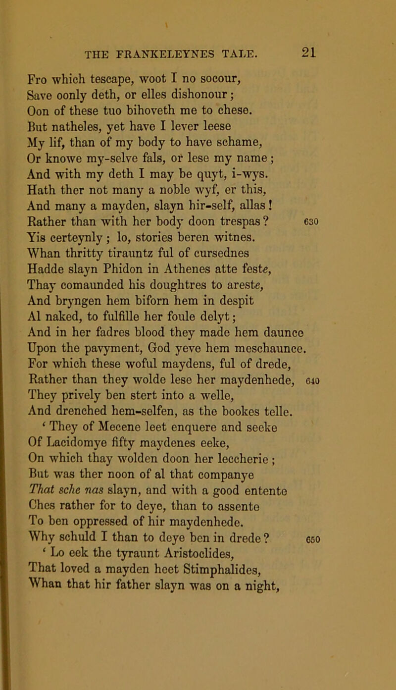 Fro which tescape, woot I no socour, Save oonly deth, or elles dishonour; Oon of these tuo bihoveth me to chese. But natheles, yet have I lever leese My lif, than of my body to have schame, Or knowe my-selve fals, or lese my name; And with my deth I may be quyt, i-wys. Hath ther not many a noble wyf, er this, And many a mayden, slayn hir-self, alias! Rather than with her body doon trespas ? 630 Yis eerteynly ; lo, stories beren witnes. Whan thritty tirauntz ful of cursednes Hadde slayn Phidon in Athenes atte feste, Thay comaunded his doughtres to areste, And bryngen hem biforn hem in despit A1 naked, to fulfille her foule delyt; And in her fadres blood they made hem daunce Upon the pavyment, God yeve hem meschaunce. For which these woful maydens, ful of drede, Rather than they wolde lese her maydenhede, <uo They prively ben stert into a welle, And drenched hem-selfen, as the bookos telle. ‘ They of Mecenc leet enquere and seeke Of Lacidomye fifty maydenes eeke, On which thay wolden doon her leccherie ; But was ther noon of al that companye That sche nas slayn, and with a good entente Ches rather for to deye, than to assento To ben oppressed of hir maydenhede. Why schuld I than to deye ben in drede ? eso ‘ Lo eek the tyraunt Aristoclides, That loved a mayden heet Stimphalides, Whan that hir father slayn was on a night.