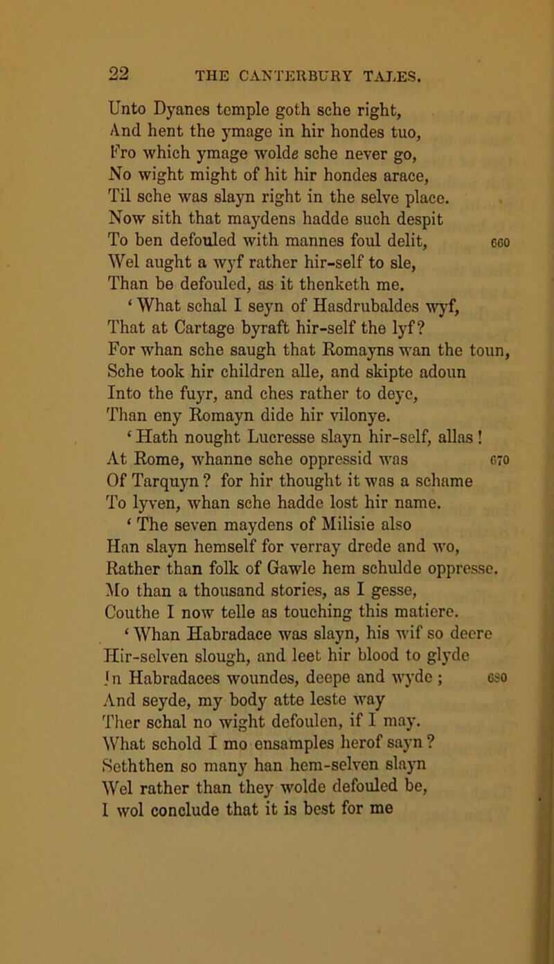 Unto Dyanes temple goth sche right, And hent the ymage in hir hondes tuo, Fro which ymage wolde sche never go, No wight might of hit hir hondes arace, Til sche was slayn right in the selve place. Now sith that maydens hadde such despit To ben defouled with mannes foul delit, eeo Wei aught a wyf rather hir-self to sle, Than be defouled, as it thenketh me. ‘ What sclial I seyn of Hasdrubaldes wyf, That at Cartage byraft hir-self the lyf? For whan sche saugh that Romayns wan the toun, Sche took hir children alle, and skipte adoun Into the fuyr, and ches rather to deyc, Than eny Romayn dide hir vilonye. ‘ Hath nought Lucresse slayn hir-self, alias! At Rome, whanne sche oppressid was 070 Of Tarquyn ? for hir thought it was a schame To lyven, whan sche hadde lost hir name. ‘ The seven maydens of Milisie also Han slayn hemself for verray drede and wo, Rather than folk of Gawle hem schulde oppresse. Mo than a thousand stories, as I gesse, Couthe I now telle as touching this maticre. ‘ Whan Habradace was slayn, his wif so deere Jiir-selven slough, and leet hir blood to glyde I n Habradaces woundes, deepe and wyde ; cso And seyde, my body atte leste way Ther schal no wight defoulen, if I may. What schold I mo ensamples herof sayn ? Seththen so many han hcm-selven slayn Wei rather than they wolde defouled be, I wol conclude that it is best for me