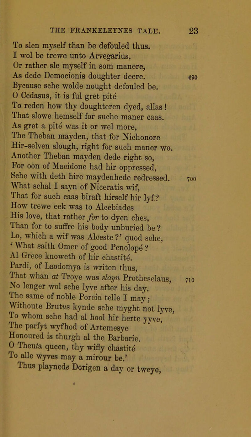 To slen myself than be defouled thus. I wol be trewe unto Arvegarius, Or rather sle myself in som manere, As dede Democionis doughter deere. Bycause sche wolde nought defouled be. 0 Cedasus, it is ful gret pite To reden how thy doughteren dyed, alias! That slowe hemself for suche maner caas. As gret a pite was it or wel more, The Theban mayden, that for Nichonore Hir-selven slough, right for such maner wo. Another Theban mayden dede right so, For oon of Macidone had hir oppressed, Sche with deth hire maydenhede redressed. What schal I sayn of Niceratis wif, That for such caas biraft hirself hir lyf? How trewe eek was to Alcebiades His love, that rather for to dyen ches, Than for to suffre his body unburied be ? Lo, which a wif was Alceste?’ quod sche, ‘ What saith Omer of good Penolope ? A1 Grece knoweth of hir chastite. Pardi, of Laodomya is writen thus, That whan at Troye was slayn Protheselaus, No lenger wol sche lyve after his day. The same of noble Porcia telle I may; Withoute Brutus kynde sche myght not lyve, To whom sche had al hool hir herte yyve. The parfyt wyfhod of Artemesye Honoured is thurgh al the Barbarie. 0 Theuta queen, thy wifly chastite To alle wyves may a mirour be.’ Thus playnede Dorigen a day or tweye,