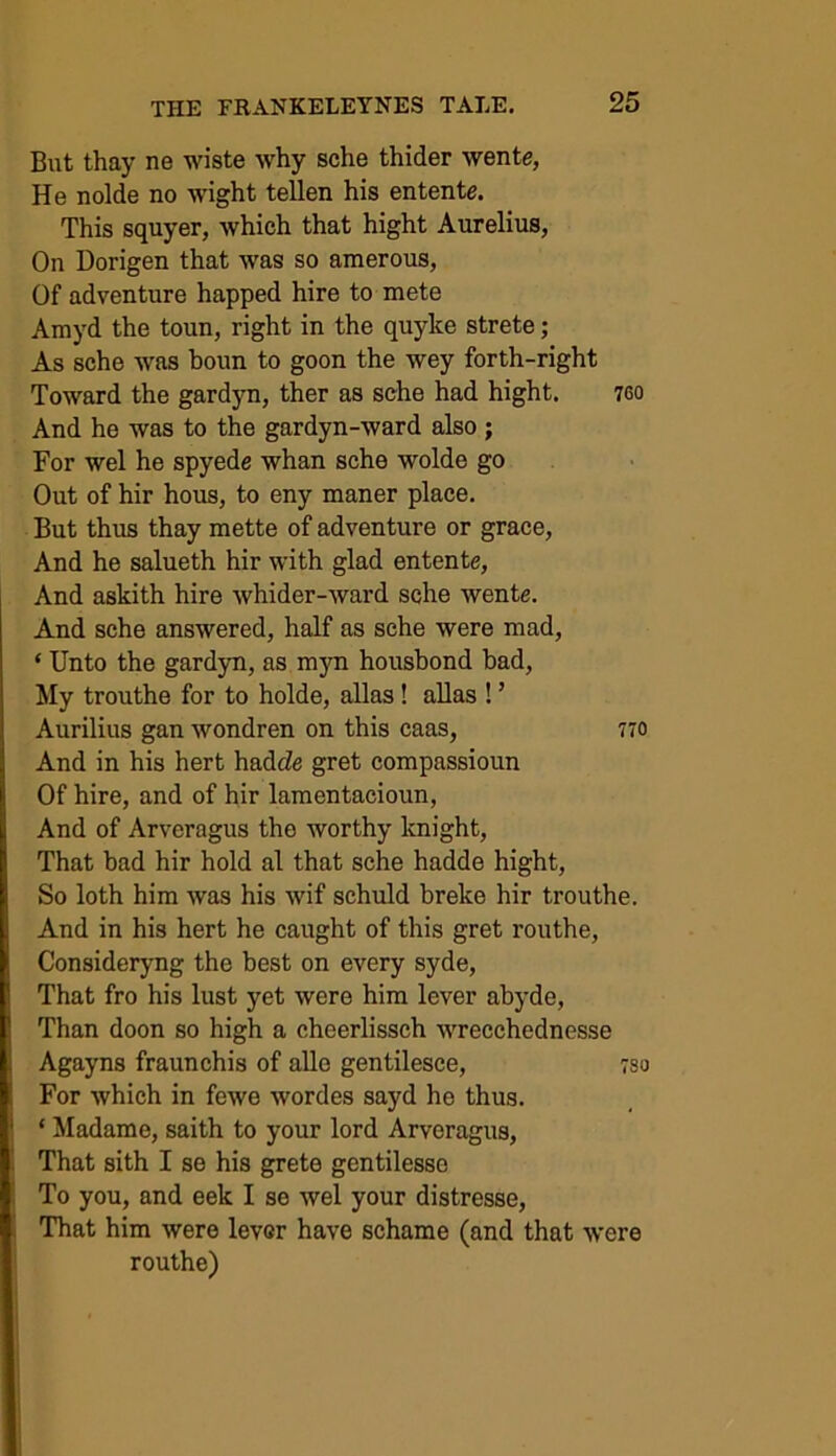 But thay ne wiste why sche thider wente, He nolde no wight tellen his entente. This squyer, which that hight Aurelius, On Dorigen that was so amerous, Of adventure happed hire to mete Amyd the toun, right in the quyke strete; As sche was boun to goon the wey forth-right Toward the gardyn, ther as sche had hight. 760 And he was to the gardyn-ward also; For wel he spyede whan sche wolde go Out of hir hous, to eny maner place. But thus thay mette of adventure or grace, And he salueth hir with glad entente, And askith hire whider-ward sche wente. And sche answered, half as sche were mad, ‘ Unto the gardyn, as myn housbond bad, My trouthe for to holde, alias! alias ! ’ Aurilius gan wondren on this caas, 770 And in his hert hadcZe gret compassioun Of hire, and of hir lamentacioun, And of Arveragus the worthy knight, That bad hir hold al that sche hadde hight, So loth him was his wif schuld breke hir trouthe. And in his hert he caught of this gret routhe, Consideryng the best on every syde, That fro his lust yet were him lever abyde, Than doon so high a cheerlissch wrecchednesse Agayns fraunchis of alle gentilesce, ;so For which in fewe wordes sayd he thus. ‘ Madame, saith to your lord Arveragus, That sith I se his grete gentilesse To you, and eek I so wel your distresse, That him were lever have schame (and that were routhe)