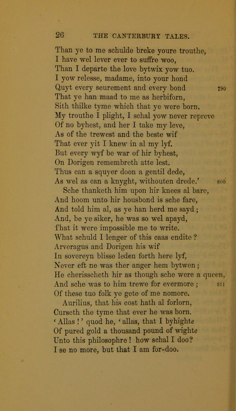 Than ye to me schulde breke youre trouthe, I have wel lever ever to suffre woo, Than I departe the love bytwix yow tuo. I yow relesse, madame, into your hond Quyt every seurement and every bond 790 That ye han maad to me as herbiforn, Sith thilke tyme which that ye were born. My trouthe I plight, I schal yow never repreve Of no byhest, and her I take my leve, As of the trewest and the beste wif That ever yit I knew in al my lyf. But every wyf be war of hir byhest, On Dorigen remembreth atte lest. Thus can a squyer doon a gentil dede, As wel as can a lcnyght, withouten drede.’ soo Sche thanketh him upon hir knees al bare, And hoom unto hir housbond is sche fare, And told him al, as ye han herd me sayd ; And, be ye siker, he was so wel apayd, That it were impossible me to write. What schuld I lenger of this caas endite ? Arveragus and Dorigen his wif In sovereyn blisse leden forth here lyf. Never eft ne was ther anger hem bytwen; He cherisscheth hir as though sche were a queen, And sche was to him trewe for evermore ; su Of these tuo folk ye gete of me nomore. Aurilius, that his cost hath al forlorn, Curseth the tyme that ever he was born. ‘ Allas ! ’ quod he, ‘ alias, that I byhighte Of pured gold a thousand pound of wightc Unto this philosophre ! how schal I doo? I se no more, but that I am for-doo.