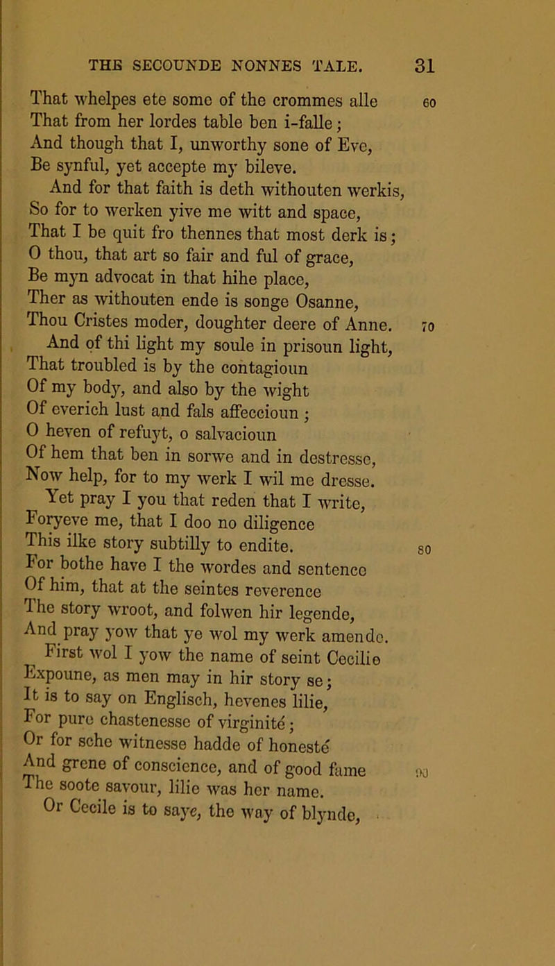 That whelpes ete some of the crommes alle That from her lordes table ben i-falle; And though that I, unworthy sone of Eve, Be synful, yet accepte my bileve. And for that faith is deth withouten werkis, So for to werlien yive me witt and space, That I be quit fro thennes that most derk is; 0 thou, that art so fair and ful of grace, Be myn advocat in that hihe place, Ther as withouten ende is songe Osanne, Thou Cristes moder, doughter deere of Anne. And of thi light my soule in prisoun light, That troubled is by the contagioun Of my body, and also by the wight Of everich lust and fals affeccioun ; 0 heven of refuyt, o salvacioun Of hem that ben in sonve and in destressc, Now help, for to my werk I wil me dresse. Yet pray I you that reden that I write, Foryeve me, that I doo no diligence This ilke story subtilly to endite. For bothe have I the wordes and sentence Of him, that at the seintes reverence The story wroot, and folwen hir legende, And pray yow that ye wol my werk amende. First wol I yow the name of seint Cocilio Fxpoune, as men may in hir story sej It is to say on Englisch, hevenes lilie,’ For pure chastenesse of virginite; Or for sche witnesse hadde of honeste And grene of conscience, and of good fame The soote savour, lilie was her name. Or Cecile is to saye, the way of blynde,