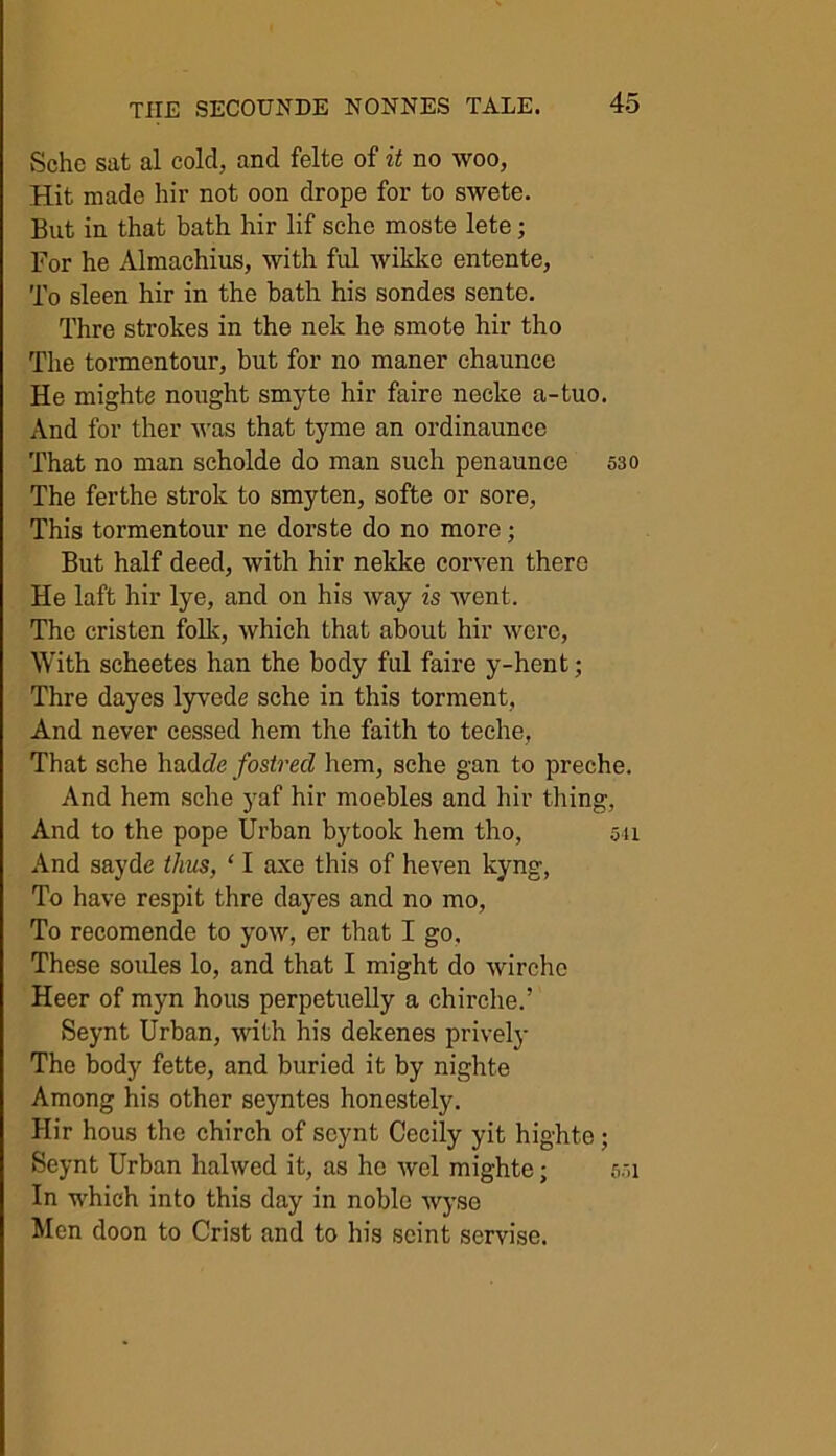 Schc sat al cold, and felte of it no woo, Hit made hir not oon drope for to swete. But in that bath hir lif sche moste lete; For he Almachius, with ful wikke entente, To sleen hir in the bath his sondes sente. Thre strokes in the nek he smote hir tho The tormentour, but for no maner chaunce He mights nought smyte hir faire necke a-tuo. And for ther was that tyme an ordinaunee That no man scholde do man such penaunce 530 The ferthe strok to smyten, softe or sore, This tormentour ne dorste do no more; But half deed, with hir nekke corven there He laft hir lye, and on his way is went. The cristen folk, which that about hir were, With scheetes han the body ful faire y-hent; Thre dayes lyvede sche in this torment, And never cessed hem the faith to teche, That sche hadc/e fostred hem, sche gan to preche. And hem sche yaf hir moebles and hir thing, And to the pope Urban by took hem tho, 511 And sayde thus, ‘ I axe this of heven kyng, To have respit thre dayes and no mo, To recomende to yow, er that I go. These soules lo, and that I might do wirchc Heer of myn hous perpetuelly a chirche.’ Seynt Urban, with his dekenes prively The body fette, and buried it by nighte Among his other seyntes honestely. Hir hous tho chirch of seynt Cecily yit highte; Seynt Urban halwed it, as he wel mighte; 551 In which into this day in noble wyse Men doon to Crist and to his scint servise.