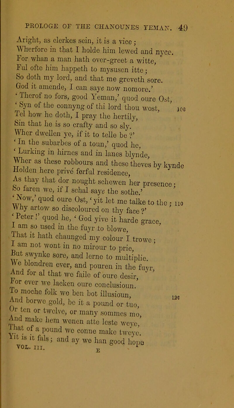 Aright, as clerkes sein, it is a vice ; W herfore in that I holdc him lewed and nycc. For whan a man hath over-greet a witte. Fid oftc him happeth to mysusen itte; So doth my lord, and that me greveth sore. God it amende, I can saye now nomore.’ ‘ Tlierof no f°rs, good Yeman,’ quod oure Ost, ‘ Syn of the connyng of thi lord thou wost, * ]Co Tel how he doth, I pray the hertily. Sin that he is so crafty and so sly. Wher dwellcn ye, if it to telle be ?’ ‘the subarbes of a toun,’ quod he, ‘ Lurking in hirnes and in lanes blynde, Yher as these robbours and these theves by kynde Holden here prive ferful residence, As thay that dor nought schewen her presence; 00 iaren we, if I schal saye the sothe ’ ‘Now,’ quod oure Ost, ‘yit let me talke to the , no Vi ny artow so discoloured on thy face ?’ * Peter !’ quod he, ‘ God yive it harde grace 1 am so used in the fuyr .to blowe, That it hath chaunged my colour I trowe • I am not wont in no mirour to prie, But swynke sore, and lerne to multiplie. V\ e blondren ever, and pouren in the fuyr And for al that we failc of oure desir, For ever we lacken oure conclusioun/ lo moche folk we ben bot illusioun, 1M And borwc gold, be it a pound or tuo, Gr ten or twelve, or many somm.es mo, And make hem wenen atte leste wcye, 1 hat of a pound we connc make twejx’. B is it fals; and ay we han good hope yol. hi. 1