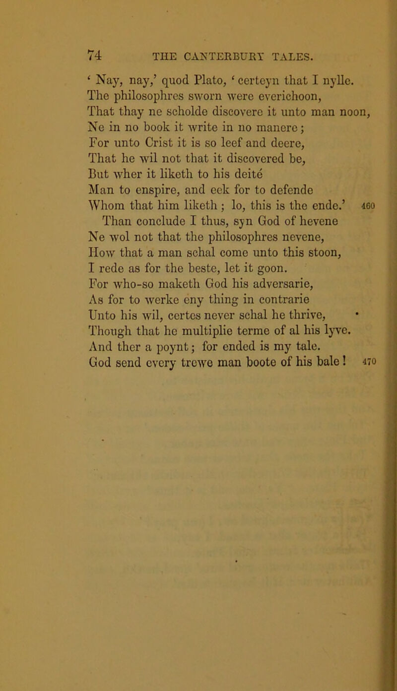 ‘ Nay, nay,’ quod Plato, * eerteyn that I nylle. The philosophies sworn were everichoon, That thay ne scholde discoverc it unto man noon, Ne in no book it write in no manere; For unto Crist it is so leef and deere, That he wil not that it discovered be, But wher it liketh to his deite Man to enspire, and eek for to defende Whom that him liketh ; lo, this is the ende.’ igo Than conclude I thus, syn God of hevene Ne wol not that the philosophres nevene, How that a man schal come unto this stoon, I rede as for the beste, let it goon. For who-so maketh God his adversarie, As for to werke eny thing in contrarie Unto his wil, certes never schal he thrive, Though that he multiplie terme of al his lyve. And ther a poynt; for ended is my tale. God send every trewe man boote of his bale ! 470