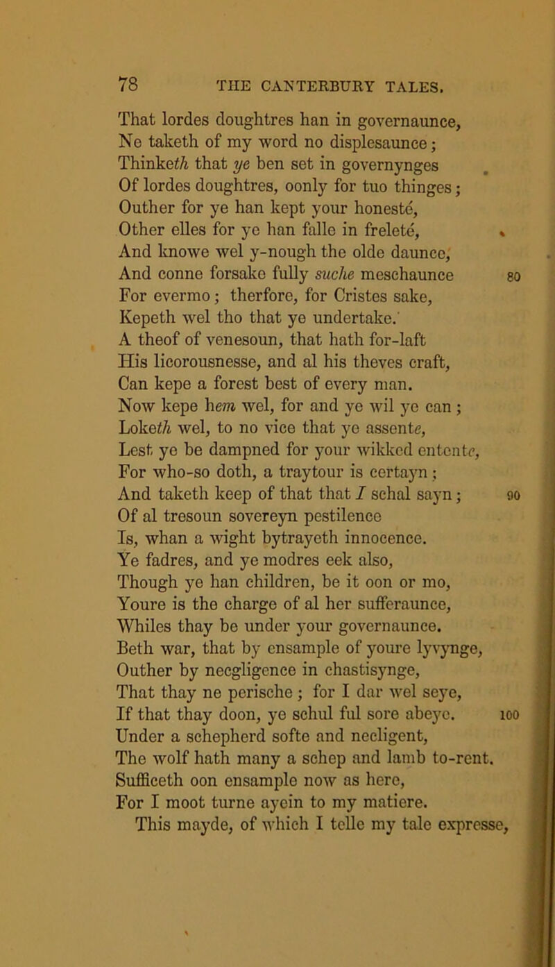 That lordes doughtres han in governaunce, No taketh of my word no displesaunce; Thinke£/i that ye ben set in governynges Of lordes doughtres, oonly for tuo thinges; Outher for ye han kept your honeste, Other elles for ye han falle in frelete, * And knowe wel y-nough the oldo daunco, And conne forsake fully suche meschaunce go For evermo; therfore, for Cristes sake, Kepeth wel tho that ye undertake.' A theof of venesoun, that hath for-laft ITis licorousnesse, and al his theves craft, Can kepe a forest best of every man. Now kepe hera wel, for and ye wil ye can ; Loke£/i wel, to no vice that ye assente, Lest ye be dampned for your wikked entente, For who-so doth, a traytour is certayn; And taketh keep of that that I schal sayn; 90 Of al tresoun sovereyn pestilence Is, whan a wight bytrayeth innocence. Ye fadres, and ye modres eek also, Though ye han children, be it oon or mo, Youre is the charge of al her sufferaunce, Whiles thay be under your governaunce. Beth war, that by ensample of youre lyvynge, Outher by necgligence in chastisynge, That thay ne perische ; for I dar wel seye, If that thay doon, ye schul ful sore abeyc. 100 Under a schepherd softe and necligent, The wolf hath many a schep and lamb to-rent. Sufficeth oon ensample now as here, For I moot turne ayein to my matiere. This mayde, of which I telle my tale expresse,