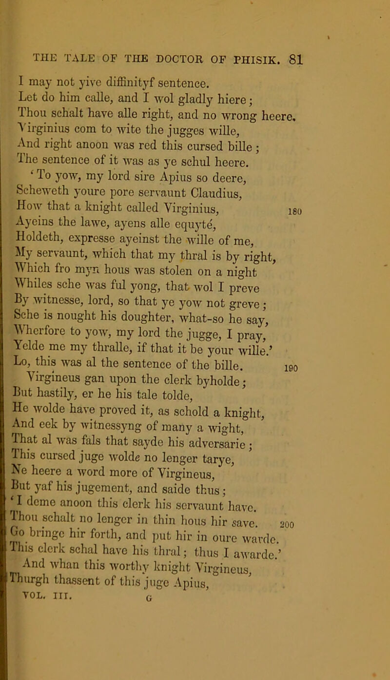 I may not yive diffinityf sentence. Let do him calle, and I wol gladly hiere; Thou schalt have alle right, and no wrong heere. Yirginius com to wite the jugges wille, And right anoon was red this cursed bille ; The sentence of it was as ye schul heere. “ To yow, my lord sire Apius so deere, Scheweth youre pore servaunt Claudius, How that a knight called Yirginius, iso Ayeins the lawe, ayens alle equyte, Holdeth, expresse ayeinst the wille of me, My servaunt, which that my thral is by right, Which fro myn hous was stolen on a night Whiles sche was fid yong, that wol I preve Bj witnesse, lord, so that ye yow not greve j feche is nought his doughter, what-so he say, Wherfore to yow, my lord the jugge, I pray, Yclde me my thralle, if that it be your wille.’ Lo, this was al the sentence of the bille. 190 Yirgineus gan upon the clerk byholde; But hastily, er he his tale tolde, He wolde have proved it, as schold a knight, And eek by witnessyng of many a wight, That al was fals that sayde his adversarie ; This cursed juge wolde no lenger tarye, Ne heere a word more of Virgineus, But yaf his jugement, and saide thus; I dome anoon this clerk his servaunt have. Thou schalt no lenger in thin hous hir save. 200 G° bringc hir forth, and put hir in oure wavde. This clerk schal have his thral; thus I awarded And whan this worthy knight Virgineus, Thurgh thassent of this juge Apius, VOL. III. G