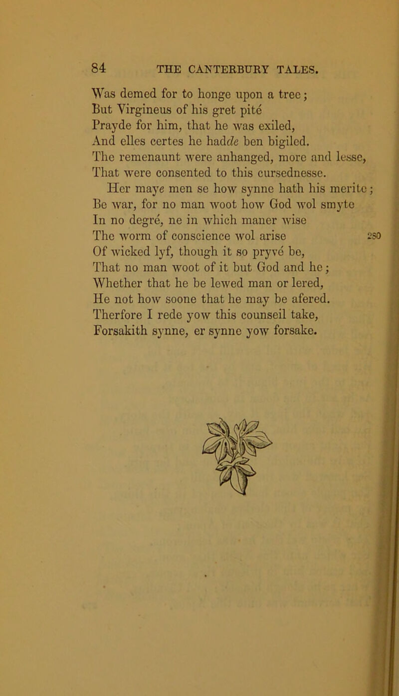 Was demed for to honge upon a tree; But Yirgineus of his gret pite Prayde for him, that he was exiled, And elles certes he hadcZe ben bigiled. The remenaunt were anhanged, more and lesse, That were consented to this cursednesse. Her maye men se how synne hath his merite; Be war, for no man woot how God wol smyte In no degre, ne in which maner wise The worm of conscience wol arise 2S0 Of wicked lyf, though it so pryve be, That no man woot of it hut God and he; Whether that he be lewed man or lered, He not how soone that he may be afered. Therfore I rede yow this counseil take, Forsakith synne, er synne yow forsake.