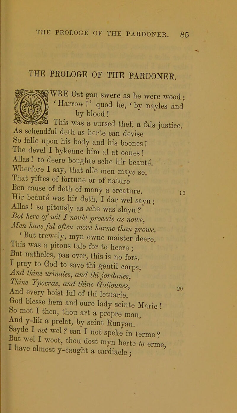 THE PROLOGE OF THE PARDONER. 10 f WRE Ost gan swere as lie were wood ; ‘ Harrow ! ’ quod he, ‘ by nayles and by blood! This was a cursed thcf, a fals justice. As schendful deth as herte can devise So falle upon his body and his boones! The devel I bykenne him al at oones! Allas ! to deere boughte sehe hir beaute. Wherfore I say, that alle men maye se, That yiftes of fortune or of nature Ben cause of deth of many a creature. Hii beaute was hir deth, I dar wel sayn; Allas ! so pitously as sche was slayn ? Bot here of wil I nouht procede as nowe, Men have ful often more hartne than prowe. ‘But fcrewely, myn owne maister deere, This was a pitous tale for to heere • But natheles, pas over, this is no fors. I pray to God to save thi gentil corps, And thine urinates, and thi jordunes, Thine Ypocras, and thine Galiounes, And every boist ful of thi letuarie, God blesse hem and oure lady seinte Marie ! So mot I then, thou art a propre man, And y-lik a prelat, by seint Runyan Saydc I not wel? can I not speke in terme? T f We .1 W00t^ thou dosfc myn herte to erme, i have almost y-caught a cardiacle; 20