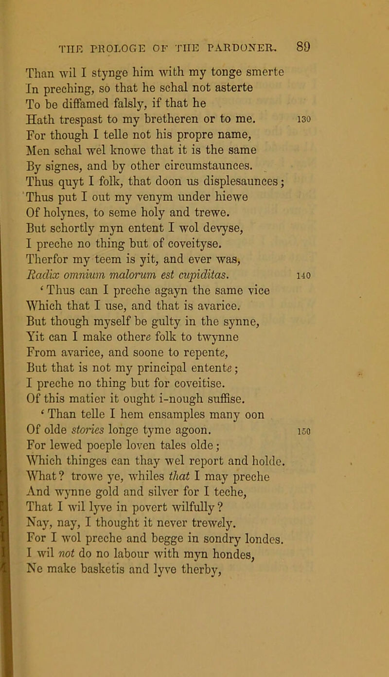 Than wil I stynge him with my tonge smerte In preching, so that he schal not asterte To be diffamed falsly, if that he Hath trespast to my bretheren or to me. 130 For though I telle not his propre name, Men schal wel knowe that it is the same By signes, and by other circumstaunces. Thus quyt I folk, that doon us displesaunces; Thus put I out my venym under hiewe Of holynes, to seme holy and trewe. But schortly myn entent I wol devyse, I preche no thing but of coveityse. Therfor my teem is yit, and ever was, Radix omnium malorum est cupiditas. 110 ‘ Thus can I preche agayn the same vice Which that I use, and that is avarice. But though myself be gulty in the synne, Yit can I make othere folk to twynne From avarice, and soone to repente, But that is not my principal entente; I preche no thing but for coveitise. Of this matier it ought i-nough suffise. ‘ Than telle I hem ensamples many oon Of olde stories longe tyme agoon. iso For lewed poeple loven tales olde; Which thinges can thay wel report and holde. What? trowe ye, whiles that I may preche And wynne gold and silver for I teche, That I wil lyve in povert wilfully ? Nay, nay, I thought it never trewely. For I wol preche and begge in sondry londes. I wil not do no labour with myn hondes, Ne make basketis and lyve therby.