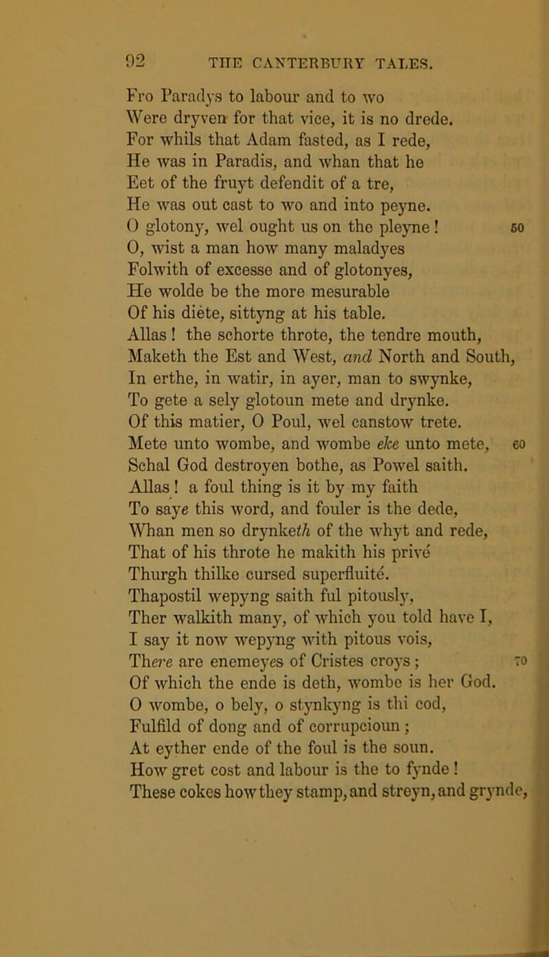 Fro Faradys to labour and to wo Were dryven for that vice, it is no drede. For whils that Adam fasted, as I rede, He was in Paradis, and whan that he Eet of the fruyt defendit of a tre, He was out cast to wo and into peyne. 0 glotony, wel ought us on the pleyne ! so 0, wist a man how many maladyes Folwith of excesse and of glotonyes, He wolde be the more mesurable Of his diete, sittyng at his table. Allas ! the schorte throte, the tendre mouth, Maketh the Est and West, and North and South, In erthe, in watir, in ayer, man to swynke, To gete a sely glotoun mete and drynke. Of this matier, 0 Poul, wel canstow trete. Mete unto wombe, and wombe eke unto mete, 60 Schal God destroyen bothe, as Powel saith. Allas ! a foul thing is it by my faith To saye this word, and fouler is the dede, Whan men so drynkei/j of the whyt and rede, That of his throte he makith his prive Thurgh thilke cursed superfluity Thapostil wepyng saith ful pitously, Ther walkith many, of which you told have I, 1 say it now wepyng with pitous vois, There are encmeyes of Cristes croys; to Of which the ende is doth, wombe is her God. 0 wombe, o bely, o stynkyng is thi cod, Fulfild of dong and of corrupcioim ; At eyther ende of the foul is the soun. How gret cost and labour is the to fynde ! These cokes how they stamp, and streyn,and grynde,