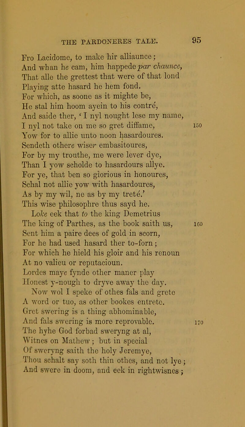 Fro Lacidomc, to make hir alliaunce; And whan he cam, him happedepa?' chaunce, That alle the grettest that were of that lond Playing atte hasard he hem fond. For which, as soone as it mighte be, He stal him hoom ayein to his contre, And saide ther, ‘ I nyl nought lese my name, I nyl not take on me so gret diffamc, Yow for to allie unto noon hasardoures. Sendeth othere wiser embasitoures, For by my trouthe, me were lever dye, Than I yow scholde to hasardours allye. For ye, that ben so glorious in honoures, Sclial not allie yow with hasardoures, As by my wil, ne as by my trete.’ This wise philosophre thus sayd he. LoZre eek that to the king Demetrius The king of Parthes, as the hook saith us, Sent him a paire dees of gold in scorn, For he had used hasard ther to-forn; For which he hield his gloir and his renoun At no valieu or reputacioun. Lordes maye fynde other maner play Honest y-nough to dryve away the day. Now wol I speke of othes fals and grcte A word or tuo, as other bookes entrete. Gret swcring is a thing abhominable, And fals swering is more reprovable. The hyhe God forbad sweryng at al, Witnes on Mathew ; hut in special Of sweryng saith the holy Jeremye, Thou schalt say soth thiu othes, and not lye; And swere in doom, and eek in rightwisnes; 150 100 170