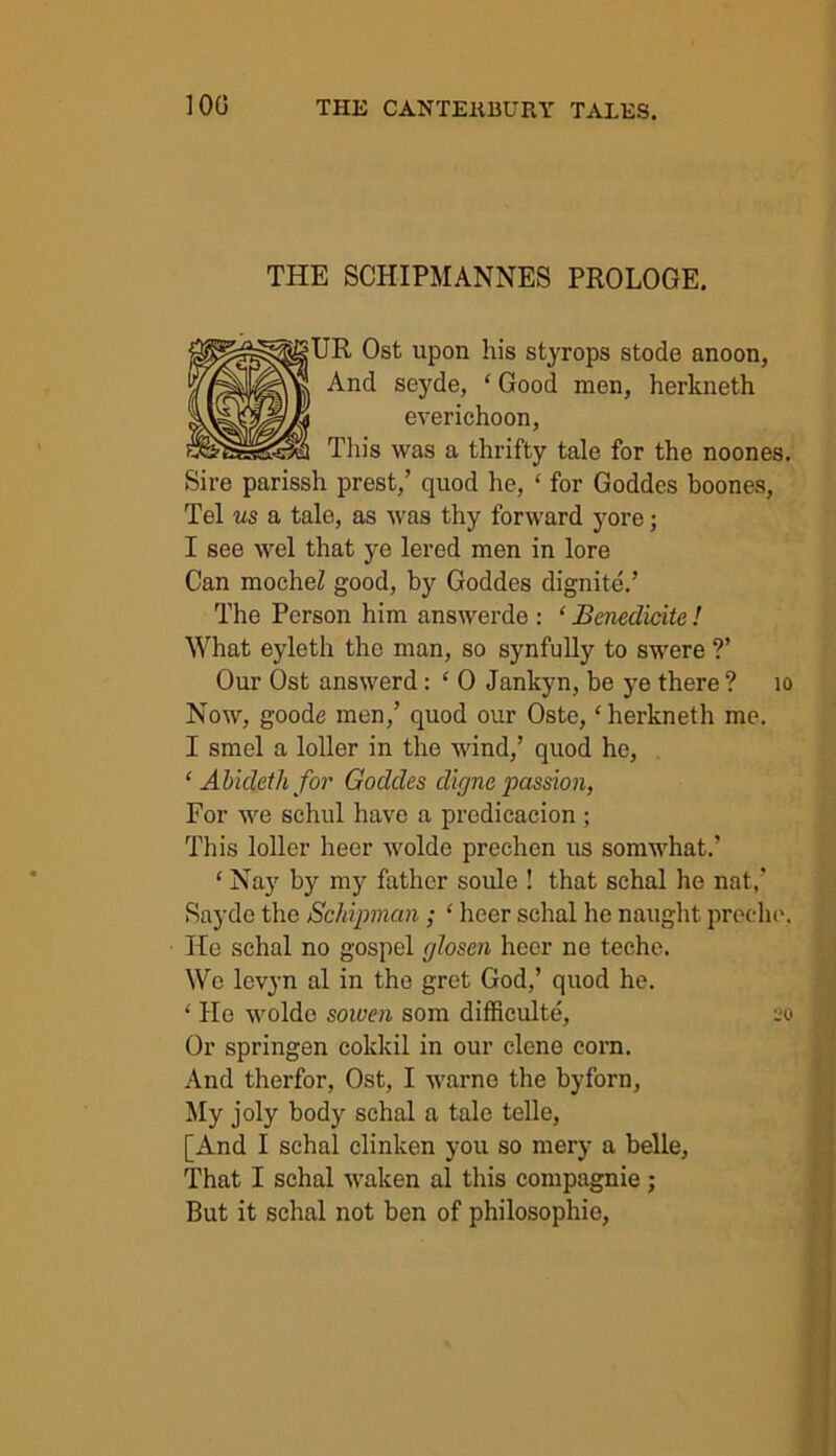 THE SCHIPMANNES PROLOGE. UR Ost upon his styrops stode anoon, And seyde, ‘ Good men, herkneth everichoon, Tin's was a thrifty tale for the noones. Sire parissh prest,’ quod he, ‘ for Goddes boones, Tel us a tale, as was thy forward yore; I see wel that ye lered men in lore Can mocheZ good, by Goddes dignite.’ The Person him answerde : ‘ Benedicitc! What eyleth the man, so synfully to swere ?’ Our Ost answerd : ‘ 0 Jankyn, be ye there ? 10 Now, goode men,’ quod our Oste, ‘herkneth me. I smel a loller in the wind,’ quod he, ‘ Abideth for Goddes digne passion, For we schul have a predicacion ; This loller heer wolde prechen us somwhat.’ ‘ Nay by my father soule ! that sehal he nat,’ Saydc the Schipman; ‘ heer schal lie naught precho, He schal no gospel glosen heer ne teche. Wo levyn al in the gret God,’ quod he. ‘ Ho wolde sowen som difficulty, 20 Or springen cokkil in our clene corn. And therfor, Ost, I warne the byforn, My joly body schal a tale telle, [And I schal clinken you so mery a belle, That I schal waken al this compagnie ; But it schal not ben of philosophic,