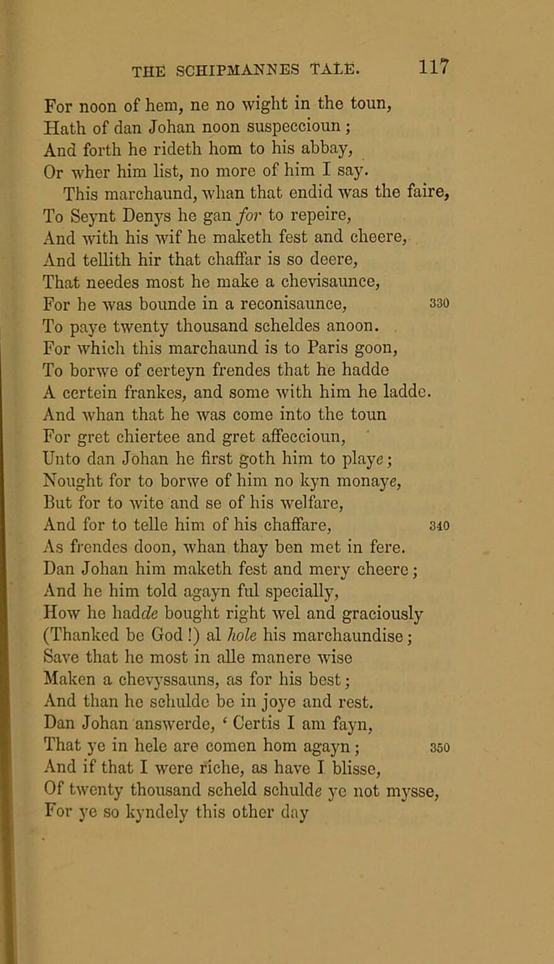 For noon of hem, ne no wight in the toun, Hath of dan Johan noon suspeccioun ; And forth he rideth hom to his abbay, Or wher him list, no more of him I say. This marchaund, whan that endid was the faire, To Seynt Denys he gan for to repeire, And with his wif he maketh fest and cheere, And tellith hir that chaffar is so deere, That needes most he make a chevisaunce, For he was bounde in a reconisaunce, 330 To paye twenty thousand scheldes anoon. For which this marchaund is to Paris goon, To borwe of certeyn frendes that he hadde A certein frankes, and some with him he ladde. And whan that he was come into the toun For gret chiertee and gret affeccioun, Unto dan Johan he first goth him to playe; Nought for to borwe of him no kyn monaye, But for to wite and se of his welfare, And for to telle him of his chaffare, 340 As frendes doon, whan thay ben met in fere. Dan Johan him maketh fest and mery cheere; And he him told agayn ful specially, How he hadde bought right wel and graciously (Thanked be God !) al hole his marchaundise; Save that he most in alle manere wise Maken a chevyssauns, as for his best; And than he schulde be in joye and rest. Dan Johan answerde, ‘ Certis I am fayn, That ye in hele are eomen hom agayn; 350 And if that I were riche, as have I blisse, Of twenty thousand scheld schulde ye not mysse, For ye so kyndely this other day