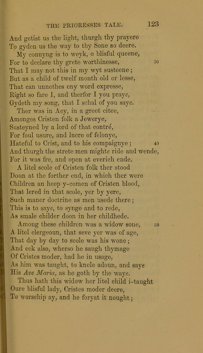 And getist us the light, thurgh thy prayere To gyden us the way to thy Sone so deere. My connyng is to weylc, o blisful queene, For to declare thy grete worthinesse, ao That I may not this in my wyt susteene; But as a child of twelf month old or lesse, That can unnethes eny word expresse, Right so fare I, and therfor I you praye, Gydeth my song, that I schal of you save. Ther was in Acy, in a greet citee, Amonges Cristen folk a Jewerye, Susteyned by a lord of that contre, For foul usure, and lucre of felonye, Hateful to Crist, and to his compaignye; 40 And thurgh the strete men mighte ride and wende, For it was fre, and open at everich ende. A litel scole of Cristen folk ther stood Doun at the forther end, in which ther were Children an heep y-comen of Cristen blood, That lered in that scole, yer by yere, Such maner doctrine as men usede there; This is to saye, to synge and to rede, As smale childer doon in her childhede. Among these children was a widow sonc, 50 A litel clergeoun, that seve yer was of age, That day by day to scole was his wone; And celt also, wherso he saugh thymage Of Cristes moder, had he in usage, As him was taught, to knelc adoun, and saye His Ave Maria, as he goth by the waye. Thus hath this widow her litel child i-taught Oure blisful lady, Cristes moder deere, To worschip ay, and he foryat it nought;