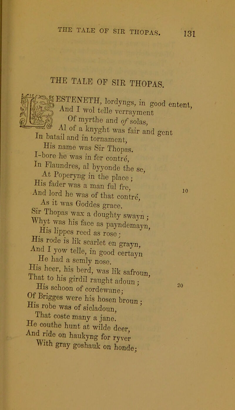 10 THE TALE OF SIR THOPAS. . 8ESTENETH lordyngs, in good entenl, And I wol telle vcrrayment T X U,J IllUlI 7H myrthe and of solas, t i A1 of aknyght was fair and gent -In Datail and in tornament. His name was Sir Thopas. I-bore he was in fer contre, In Flaundres, al byyonde the se. At Poperyng in the place; His fader was a man ful fre, And lord he was of that contre, As it was Goddes grace. Sir Thopas wax a doughty swayn ; W%t was his face as payndemayn, -Ris lippes reed as rose; His rode is lik scarlet en grayn And I yow telle, in good certayn He had a semly nose. ^,SAeer’.hl> berd> was lik safroun, lhat to his girdil raught adoun ; His schoon of cordewane; Of Brigges were his hosen broun • His robe was of sicladoun. That coste many a jane. Tie couthe hunt at wilde deer And nde on haukyng for ryver With gray goshauk on honde; 20