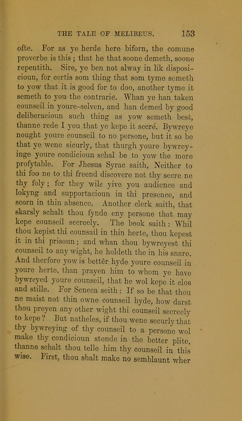 ofte. For as ye herde here biforn, the eomnne proverbe is this ; that he thatsoone demeth, soone repentith. Sire, ye ben not alway in lik disposi- cioun, for certis som thing that som tyme semeth to yoAV that it is good for to doo, another tyme it semeth to you the contrarie. Whan ye han taken counseil in youre-selven, and han demed by good deliberacioun such thing as yow semeth best, thanne rede I you that ye kepe it secre. Bywreye nought youre counseil to no persone, but it so be that ye Avene sicurly, that thurgh youre bywrey- inge youre condicioun schal be to yoAV the more profytable. For Jhesus Syrae saith, Neither to thi foo ne to thi freend discovere not thy secre ne thy foly; for they Avile yive you audience and lokyng and supportacioun in thi presence, and scorn in thin absence. Another clerk saith, that skarsly schalt thou fynde eny persone that may kepe counseil secreely. The book saith : Whil thou kepist thi counsail in thin herte, thou kepest it in thi prisoun; and Avhan thou byAvreyest thi counseil to any wight, he holdeth the in his snare. And therfore yow is better hyde youre counseil in youre herte, than prayen him to whom ye have bywreyed youre counseil, that he avoI kepe it clos and stille. For Seneca seith : If so be that thou ne maist not thin OAvne counseil hyde, hoAV darst thou preyen any other wight thi counseil secreely to kepe ? But natheles, if thou Avene seeurly that thy bywreying of thy counseil to a persone avoI make thy condicioun stonde in the better plite, thanne schalt thou telle him thy counseil in this wise, first, thou shalt make no semblaunt Avher