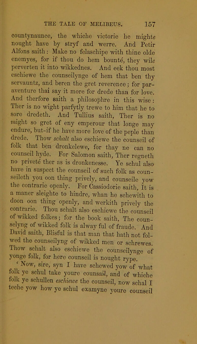 countynaunce, the whiclie victorie he mighte nought have by stryf and werre. And Petir Alfons saith: Make no felaschipe with thine olde enemyes, for if thou do hem bounte, they wile perverten it into wikkednes. And eek thou most eschiewe the counseilynge of hem that ben thy servauntz, and beren the gret reverence; for par- aventure thai say it more for drede than for love. And therfore saith a philosophre in this wise : Ther is no wight parfytly trewe to him that he to soie dredeth. And Tullius saith, Ther is no might so gret of eny emperour that longe may endure, but-if he have more love of the peple than drede. Thow schalt also eschiewe the counseil of folic that ben dronkelewe, for thay ne can no counseil hyde. For Salomon saith, Ther regneth no privete ther as is dronkenesse. Ye schul also have in suspect the counseil of such folk as coun- seileth you oon thing prively, and counseile yow the contrarie openly. For Cassiodorie saith, It is a maner sleighte to hindre, whan he schewith to doon oon thing openly, and werkith prively the contrarie. Thou schalt also eschiewe the counseil of wilcked folkes; for the book saith, The coun- selyng of wilcked folk is alway ful of fraude. And David saith, Blisful is that man that hath not fol- wed the counseilyng of wilcked men or sehrewes. Thow schalt also eschiewe the counseilynge of yonge folk, for here counseil is nought rype. ‘ Now> sire> syn I have schewed yow of what folk ye schul take youre counsafl, and of whiche folk ye schullen eschiewe the counseil, now schal I teche yow how ye schul oxamyne youre counseil