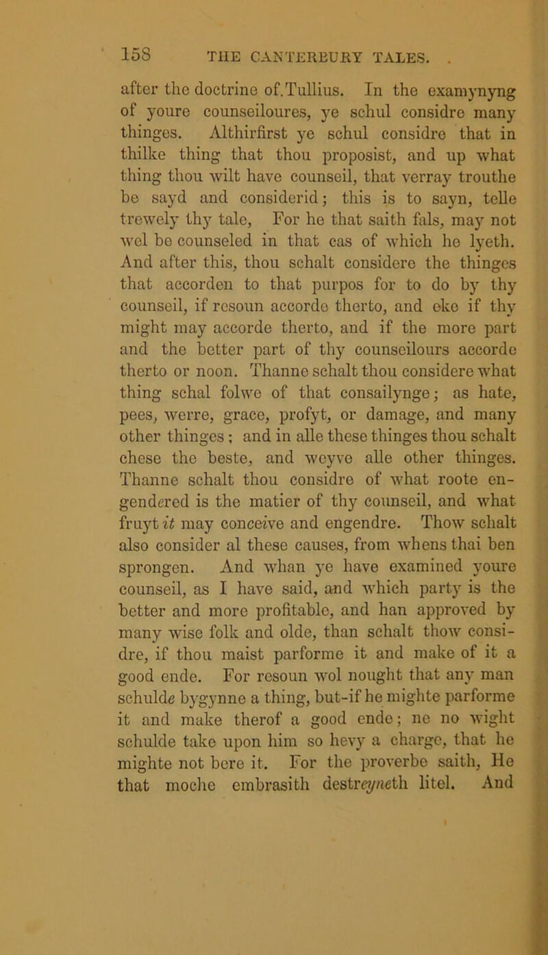 after the doctrine of.Tullius. In the examynyng of youre counseiloures, ye schul considre many thinges. Althirfirst ye schul considre that in thilke thing that thou proposist, and up what thing thou wilt have counseil, that verray trouthe be sayd and considerid; this is to sayn, telle trewely thy tale, For he that saith fals, may not wel be counseled in that cas of which he lyeth. And after this, thou schalt considerc the thinges that accorden to that purpos for to do by thy counseil, if rcsoun accordc therto, and okc if thy might may accorde therto, and if the more part and the better part of thy counscilours accorde therto or noon. Thanne schalt thou considere what thing schal folwe of that consailynge; as hate, pees, werre, grace, profyt, or damage, and many other thinges; and in alle these thinges thou schalt chese the beste, and wcyve alle other thinges. Thanne schalt thou considre of what roote en- gendered is the matier of thy counseil, and what fruyt it may conceive and engendre. Thow schalt also consider al these causes, from whensthai ben sprongen. And whan ye have examined youre counseil, as I have said, and which party is the better and more profitable, and han approved by many wise folk and olde, than schalt thow consi- dre, if thou maist parforme it and make of it a good ende. For rcsoun wol nought that any man schulde bygynnc a thing, but-if he mighte parforme it and make therof a good ende; ne no wight schulde take upon him so hevy a charge, that he mighte not bere it. For the proverbe saith, He that mochc embrasith destrey«eth litel. And