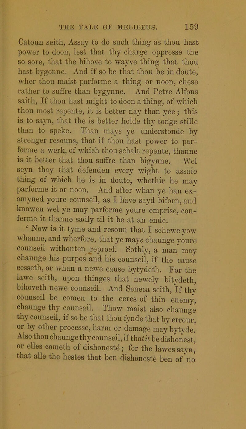 Catoun seith, Assay to do such thing as thou hast power to doon, lest that thy charge oppresse the so sore, that the bihove to wayve thing that thou hast bygonne. And if so be that thou be in doute, wher thou maist parforme a thing or noon, chese rather to suffre than bygynne. And Petre Alfons saith, If thou hast might to doon a thing, of which thou most repente, it is better nay than yee; this is to sayn, that the is better holde thy tonge stillc than to speke. Than maye ye understonde by strenger resouns, that if thou hast power to par- forme a werk, of which thou schalt repente, thanne is it better that thou suffre than bigynne. Wei seyn thay that defenden every wight to assaie thing of which he is in doute, whethir he may parforme it or noon. And after whan ye han ex- amyned youre counseil, as I have sayd biforn, and knowen wel ye may parforme youre emprise, con- fermc it thanne sadly til it be at an ende. Now is it tyme and resoun that I schewe yow whanne, and wherfore, that ye maye chaunge youre counseil withouten yeproef. Sothly, a man may chaunge his purpos and his counseil, if the cause eesseth, or whan a newe cause bytydeth. For the lawe seith, upon thinges that newely bitydeth, bihoveth newe counseil. And Seneca seith, If thy counseil be comcn to the eeres of thin enemy, chaunge thy counsail. Thow maist also chaunge thy counseil, if so be that thou fynde that by errour, or by other processe, harm or damage may bytyde. Also thou chaunge thy counseil, if thafif be dishonest, or elles cometh of dishoneste; for the lawessayn’ that alle the hestes that ben dishoneste ben of no*