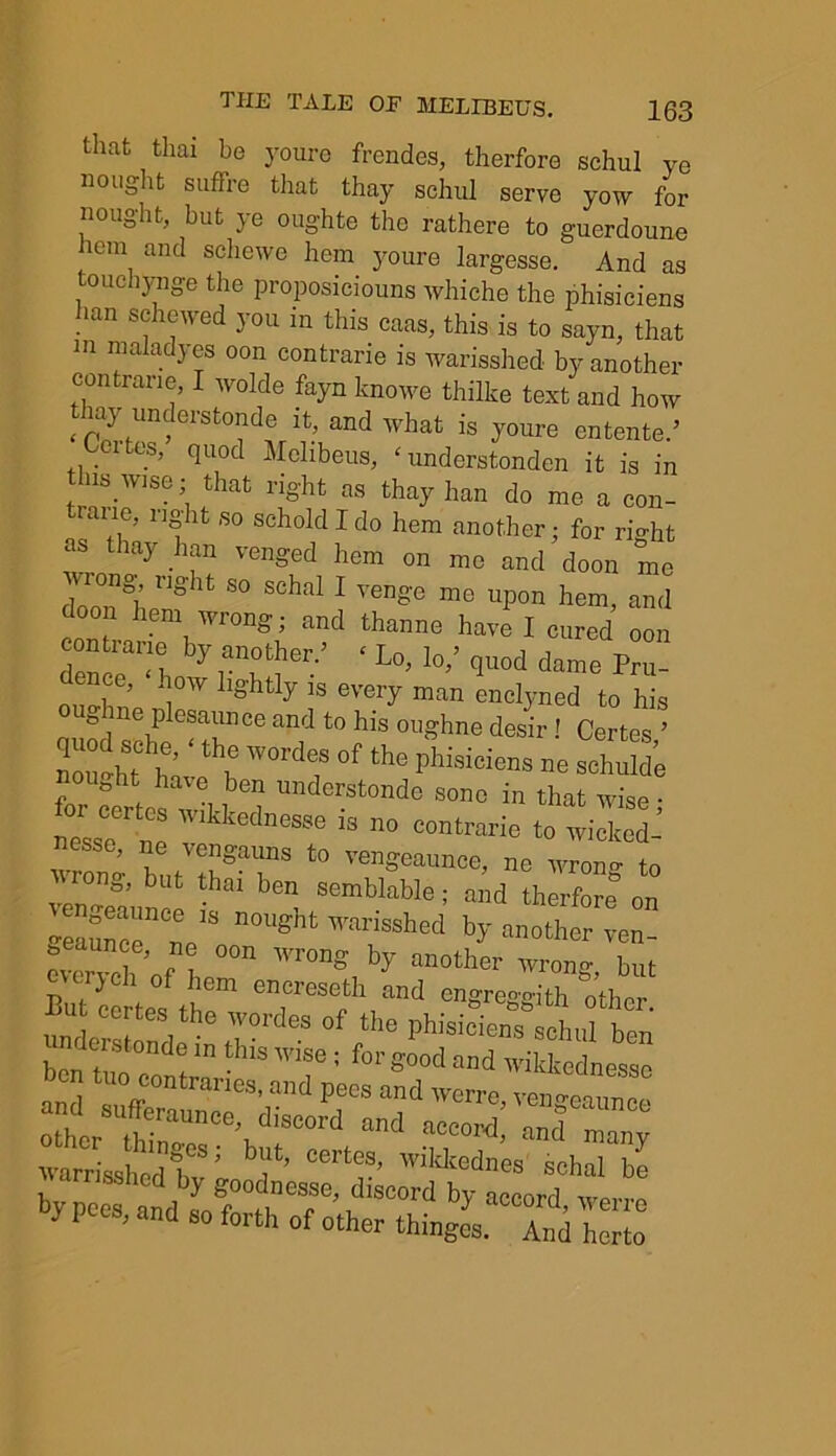 that thai be youre frendes, therfore schul ye nought suffre that thay schul serve yow for nought, but ye oughte the rathere to guerdoune hem and schewe hem youre largesse. And as touehynge the proposiciouns whiche the phisiciens han S(jhewed you in this caas, this is to sayn, that m malady es oon contrarie is warisshed by another con rarie, I wolde fayn knowe thilke text and how thy tmderstonde it, and ,vhat is youre entente.’ Lei tes, quod Melibeus, * understonden it is in tins Wise; that right as thay han do me a con- tinue, right so schold I do hem another; for right as thay .han venged hem on me and doon me dnnn°h S° S°hal 1 Venge me uPon hem, and oon hem wrong; and thanne have I cured oon con ra„e by another.’ ‘ Lo, lo,’ quod dame Pru- dence, how lightly is every man enclyned to his ig ne plesaunce and to his oughne desir! Certes ’ Zghf he;;thh WOrde/ 0f the Phisiciens - schulde nouGht have ben understonde sone in that wise • nTsse ne  '!M‘C88e is 110 “”‘rarie to wicked- wrono- but ;i§ai;nS t0 vengeaun°e, ne wrong to but thai ben semblable; and therfore on vengeaunce is nought warisshed by anotl r ven ) lem encreseth and engre°'f>-ith othr>r B“ «>e wordes of the phisiciens siben ■ fors“ - and sufferaUnee^Sdisco^Cand^a^cord,Zd*™** sshcd by goodnesse, discord by accord %poes, and so forth of other things. TnXo