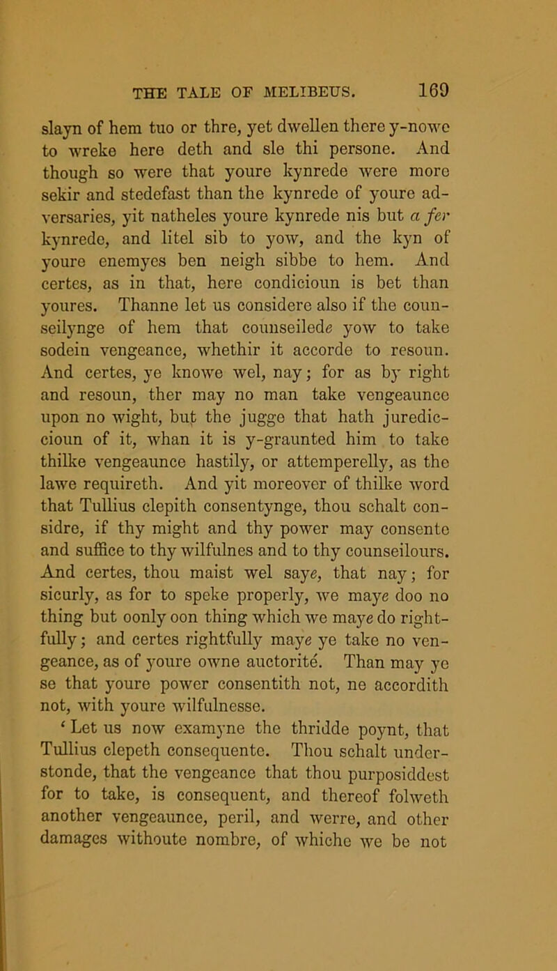 slayn of hem tuo or thre, yet dwellen there y-nowe to wreke here deth and sle thi persone. And though so were that youre kynrede were more sekir and stedefast than the kynrede of youre ad- versaries, yit natheles youre kynrede nis but a far kynrede, and litel sib to yow, and the kyn of youre enemyes ben neigh sibbe to hem. And certes, as in that, here condicioun is bet than youres. Thanne let us considere also if the coun- seilynge of hem that counseilede yow to take sodein vengeance, whethir it accorde to resoun. And certes, ye knowe wel, nay; for as by right and resoun, ther may no man take vengeaunce upon no wight, buf the jugge that hath juredic- cioun of it, whan it is y-graunted him to take thilke vengeaunce hastily, or attemperelly, as the lawe requireth. And yit moreover of thilke word that Tullius clepith consentynge, thou schalt con- sidre, if thy might and thy power may consente and suffice to thy wilfulnes and to thy counseilours. And certes, thou maist wel saye, that nay; for sicurly, as for to speke properly, we maye doo no thing but oonly oon thing which we maye do right- fully ; and certes rightfully maye ye take no ven- geance, as of youre owne auctorite. Than may ye se that youre power consentith not, ne accordith not, with youre wilfulnesse. ‘ Let us now examyne the thridde poynt, that Tullius clepeth consequente. Thou schalt under- stonde, that the vengeance that thou purposiddest for to take, is consequent, and thereof folweth another vengeaunce, peril, and werre, and other damages withoute nombre, of whiche we be not