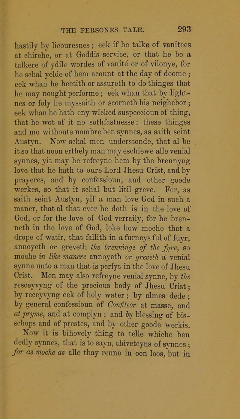 hastily by licouresncs; eek if he talke of vanitees at chirche, or at Goddis service, or that he be a talkere of ydile wordes of vanite or of vilonye, for he schal yelde of hem acount at the day of doome ; eek whan he heetith or assureth to do thinges that he may nought performe; eek whan that by light- nes or foly he myssaith or scorneth his neighebor; eek whan he hath eny wicked suspeccioun of thing, that he wot of it no sothfastnesse: these thinges and mo withoute nombre ben synnes, as saith seint Austyn. Now schal men understonde, that al be it so that noon erthely man may eschiewe alle venial synnes, yit may he refreyne hem by the brennyng love that he hath to oure Lord Jhesu Crist, and by prayeres, and by confessioun, and other goode werkes, so that it schal but litil greve. For, as saith seint Austyn, yif a man love God in such a manor, that al that ever he doth is in the love of God, or for the love of God verraily, for he bren- neth in the love of God, loke how moche that a drope of watir, that fallith in afurneysfulof fuyr, annoyeth or greveth the brenninge of the fyre, so moche in like manere annoyeth or greveth a' venial synnc unto a man that is perfyt in the love of Jhesu Crist. Men may also refreyne venial synne, by the resceyvyng of the precious body of Jhesu Crist; by receyvyng eek of holy water ; by almes dede ; by general confessioun of Confiteor at masse, and at pryme, and at complyn ; and by blessing of bis- schops and of prestes, and by other goode werlds. Now it is bihovely thing to telle whiche ben dedly synnes, that is to sayn, chivetcyns of synnes; for as moche as alle thay renno in oon loos, but in