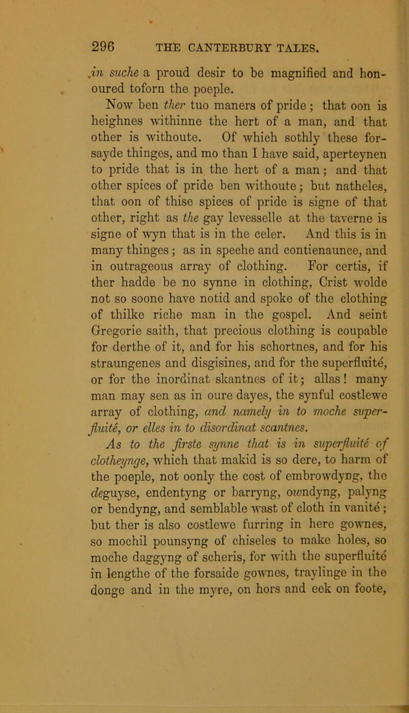 .in suche a proud desir to be magnified and hon- oured toforn the poeple. Now ben ther tuo maners of pride ; that oon is heighnes withinne the hert of a man, and that other is without©. Of which sothly these for- sayde thinges, and mo than I have said, aperteynen to pride that is in the hert of a man; and that other spices of pride ben withoute; but natheles, that oon of thise spices of pride is signe of that other, right as the gay levesselle at the taverne is signe of wyn that is in the celer. And this is in many thinges; as in speche and contienaunce, and in outrageous array of clothing. For certis, if ther hadde be no synne in clothing, Crist wolde not so soone have notid and spoke of the clothing of thilke riche man in the gospel. And seint Gregorie saith, that precious clothing is coupable for derthe of it, and for his schortnes, and for his straungenes and disgisines, and for the superfluite, or for the inordinat skantnes of it; alias! many man may sen as in oure dayes, the synful costlewc array of clothing, and namely in to moche saper- fluite, or elles in to disordinat scantnes. As to the firste synne that is in superfluite of clotheynye, which that makid is so dere, to harm of the poeple, not oonly the cost of embrowdyng, the deguyse, endentyng or barryng, oiandyng, palyng or bendyng, and semblable wast of cloth in vanite; but ther is also costlewc furring in here gownes, so mochil pounsyng of chiseles to make holes, so moche daggyng of scheris, for with the superfluite in lengthe of the forsaide gownes, traylinge in the donge and in the myre, on hors and eek on foote,