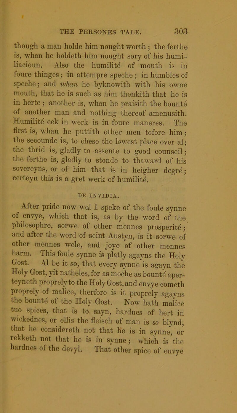 though a man holde him nought worth; the ferthe is, whan he holdeth him nought sory of his humi- liacioun. Also the humilite of mouth is in foure thinges; in attempre speche; in humbles of spechc; and whan he byknowith with his owne mouth, that he is such as him thenkith that he is in herte; another is, whan he praisith the bounte of another man and nothing thereof amenusith. Humilite eek in werk is in foure maneres. The first is, whan he puttith other men tofore him; the secounde is, to chese the lowest place over al; the thrid is, gladly to assente to good counseil; the ferthe is, gladly to stonde to thaward of his sovereyns, or of him that is in heigher degre; eerteyn this is a gret werk of humilite. DE INVIDIA. After pride now wed I speke of the foule synne of envye, which that is, as by the word of the philosophre, sorwe of other mennes prosperity; and after the word of seint Austyn, is it sorwe of other mennes wele, and joye of other mennes harm. This foule synne is platly agayns the Holy Gost. Al be it so, that every synne is agayn the Holy Gost, yit natheles,for as moche as bounte aper- teyneth proprelj'to the Holy Gost, and envye cometli proprely of malice, therfore is it proprely agayns the bounte of the Holy Gost. Now hath malice tuo spices, that is to. sayn, hardnes of hert in wickednes, or ellis the fleisch of man is so blynd, that he considercth not that he is in synne, or rekketh not that he is in synne • which is the hardnes of the devyl. That other spice of envye