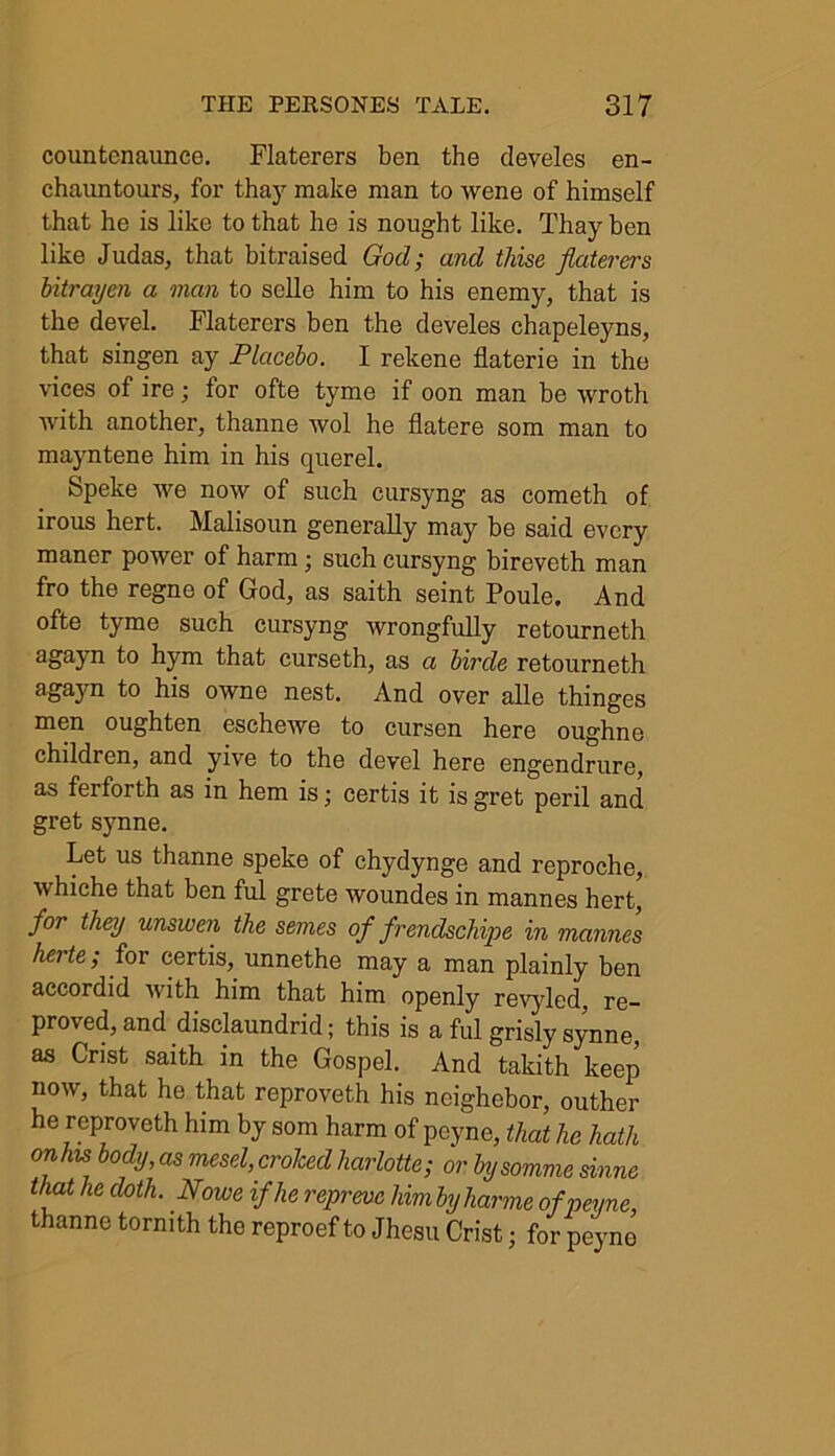 countcnaunce. Flaterers ben the develes en- chauntours, for thay make man to wene of himself that he is like to that he is nought like. Thay hen like Judas, that bitraised God; and thise flaterers bitrayen a man to selle him to his enemy, that is the devel. Flaterers ben the develes chapeleyns, that singen ay Placebo. I rekene flaterie in the vices of ire; for ofte tyme if oon man be wroth with another, thanne wol he flatere som man to mayntene him in his querel. Speke we now of such cursyng as cometh of irous hert. Malisoun generally may be said every maner power of harm; such cursyng bireveth man fro the regne of God, as saith seint Poule. And ofte tyme such cursyng wrongfully retourneth ae>aJn bym that curseth, as a birde retourneth agayn to his owne nest. And over alle thinges men oughten eschewe to cursen here oughne children, and yive to the devel here engendrure, as ferforth as in hem is; certis it is gret peril and gret synne. Let us thanne speke of chydynge and reproche, whiche that ben ful grete woundes in mannes hert, for they unswen the semes of frendschipe in mannes herte; for certis, unnethe may a man plainly ben accordid with him that him openly revyled, re- proved, and disclaundrid; this is a ful grisly synne, as Crist saith in the Gospel. And takith keep now, that he that reproveth his ncighebor, outher he reproveth him by som harm of peyne, that he hath onhis body, as mesd,crohed harlotte; or by somme sinne that he doth. Nome if he reprevc himbyharme of peyne, thanne tormth the reproef to Jhesu Crist; for peyne