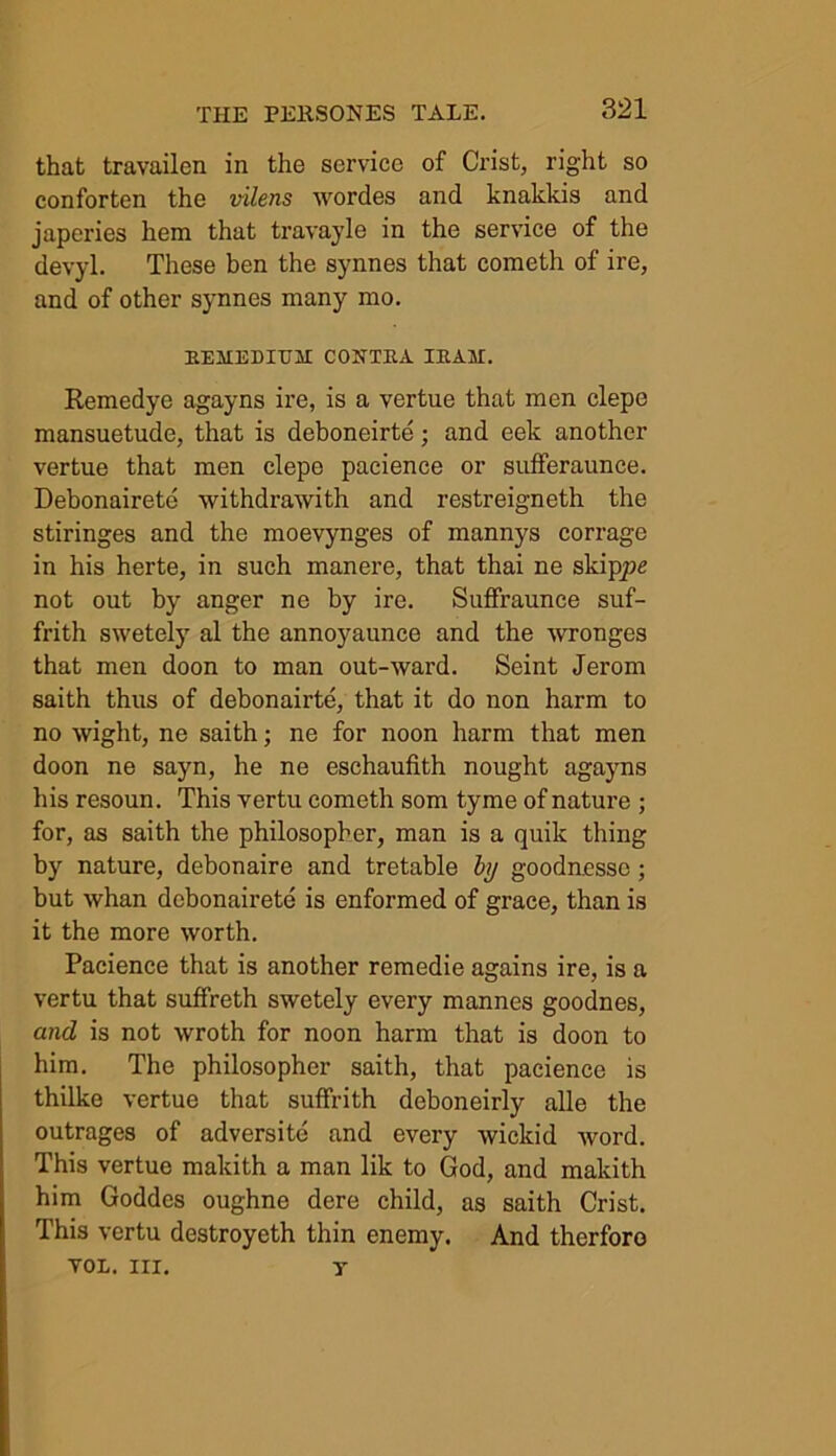 that travailen in the service of Crist, right so conforten the vilens wordes and knakkis and japeries hem that travayle in the service of the devyl. These ben the synnes that cometh of ire, and of other synnes many mo. REMEDIUJI CONTRA IRAK. Remedye agayns ire, is a vertue that men clepe mansuetude, that is deboneirte; and eek another vertue that men clepe pacience or sufferaunce. Debonairete vvithdrawith and restreigneth the stiringes and the moevynges of mannys corrage in his herte, in such manere, that thai ne skippe not out by anger ne by ire. Suffraunce suf- frith swetely al the annoyaunce and the wronges that men doon to man out-ward. Seint Jerom saith thus of debonairte, that it do non harm to no wight, ne saith; ne for noon harm that men doon ne sayn, he ne eschaufith nought agayns his resoun. This vertu cometh som tyme of nature ; for, as saith the philosopher, man is a quik thing by nature, debonaire and tretable by gooduesse; but whan debonairete is enformed of grace, than is it the more worth. Pacience that is another remedie agains ire, is a vertu that suffreth swetely every mannes goodnes, and is not wroth for noon harm that is doon to him. The philosopher saith, that pacience is thilke vertue that suffrith deboneirly alle the outrages of adversite and every wickid word. This vertue makith a man lik to God, and makith him Goddes oughne dere child, as saith Crist. This vertu destroyeth thin enemy. And therforo VOL. III. y