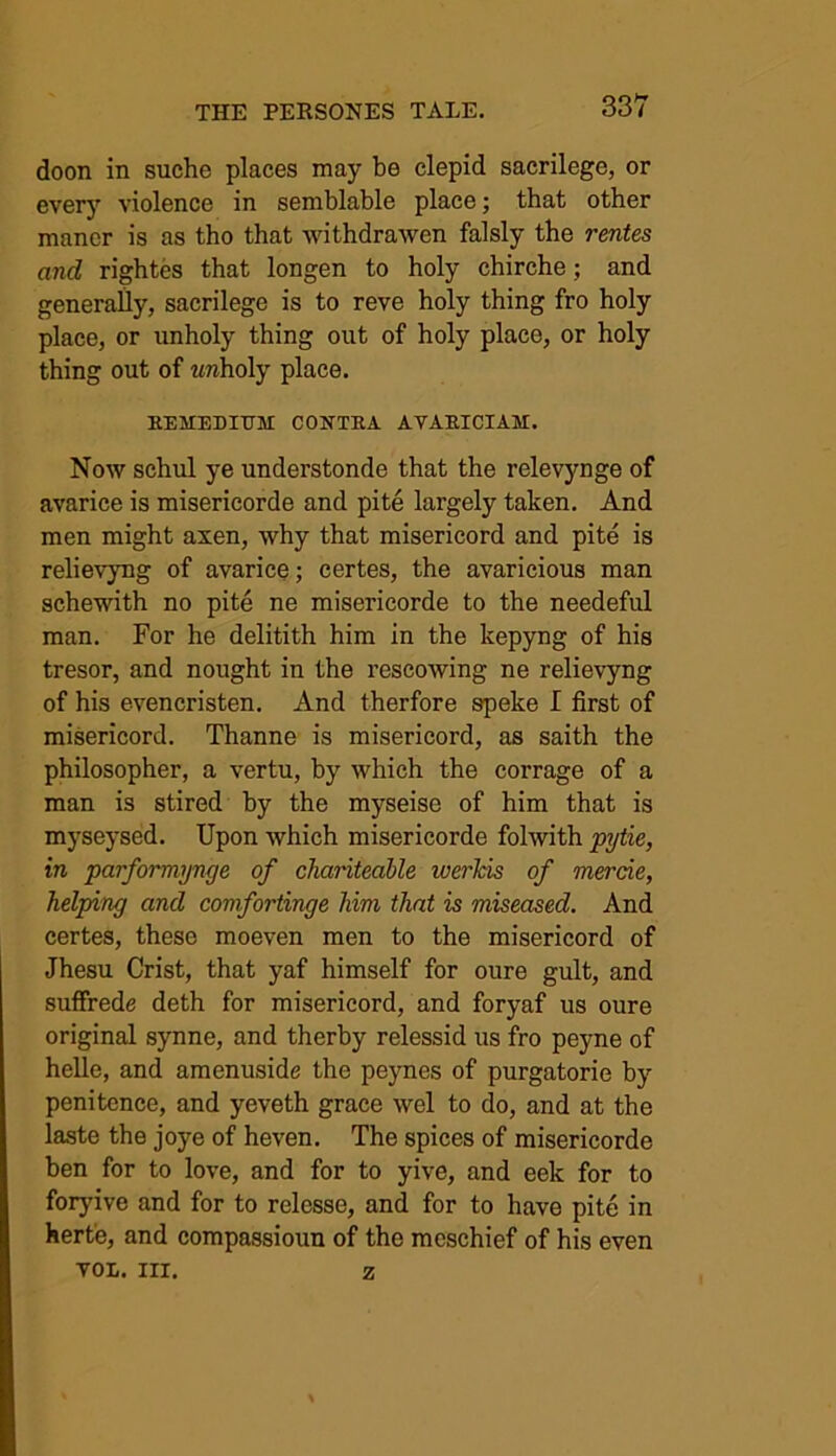 doon in suche places may be clepid sacrilege, or every violence in semblable place; that other manor is as tho that withdrawen falsly the rentes and rightes that longen to holy chirche; and generally, sacrilege is to reve holy thing fro holy place, or unholy thing out of holy place, or holy thing out of wnholy place. KEMEDIUM CONTKA AVAKICIAM. Now schul ye understonde that the relevynge of avarice is misericorde and pite largely taken. And men might axen, why that misericord and pite is relievyng of avarice; certes, the avaricious man schewith no pite ne misericorde to the needeful man. For he delitith him in the kepyng of his tresor, and nought in the rescowing ne relievyng of his evencristen. And therfore speke I first of misericord. Thanne is misericord, as saith the philosopher, a vertu, by which the corrage of a man is stired by the myseise of him that is myseysed. Upon which misericorde folwith pytie, in parformynge of charitedble iverhis of mercie, helping and comfortinge him that is miseased. And certes, these moeven men to the misericord of Jhesu Crist, that yaf himself for oure gult, and suffrede deth for misericord, and foryaf us oure original synne, and therby relessid us fro peyne of helle, and amenuside the peynes of purgatorie by penitence, and yeveth grace wel to do, and at the laste the joye of heven. The spices of misericorde ben for to love, and for to yive, and eek for to foryive and for to relesse, and for to have pite in herte, and compassioun of the mcschief of his even VOL. III. z