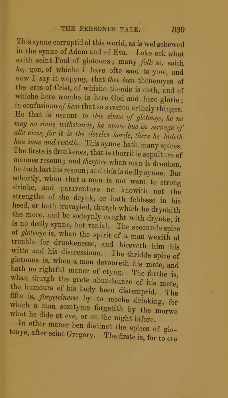 Tins sjnne corruptid al tills worlds ns is wel sell owed in the synne of Adam and of Eva. Loke eek what saith seint Poul of glotouns ; many folk so, saith lie, gon, of which© I have ofte said to yow, and now I say it wepyng, that thei bien thenemyes of the cros of Crist, of whiche thende is deth, and of whiche here wombe is here God and here glorie; in confusioun of hem that so saveren erthely thinges! He that is usaunt to this sinne of glotonye, he ne may no sinne withstande, he moste hue in servage of alle vices, for it is the cleveles horde, there he hideth him inne and resteth. This synne hath many spices The firste is dronkenes, that is thorrible sepulture of mannes resoun; and therfore whan man is dronken he hath lost his resoun; and this is dedly synne. But schortly, whan that a man is not wont to strong dnnke, and paraventure ne knowith not the strength© of the drynk, or hath feblesse in his heed, or hath travayled, thurgh which he drynkith the more and be sodeynly caught with drynke, it is no dedly synne, but venial. The secounde spice of ghtenye is whan the spirit of a man wexith al trouble for drunkenesse, and bireveth him his ivitte and his discressioun. The thridde spice of glotouns is, when a man devoureth his mete, and hath no rightful maner of etyng. The ferthe is whan thurgh the grete abundaunce of his mete’ the humours of his body been distemprid. The fifte is, forgetelnesse by to moche drinking for whlth^T rm‘yme f°rgetith * the ™nve IV hat he dide at eve, or on the night bifore In other maner ben distinct the spices of glo- tonye, after seint Gregory. The firste is, for to ete