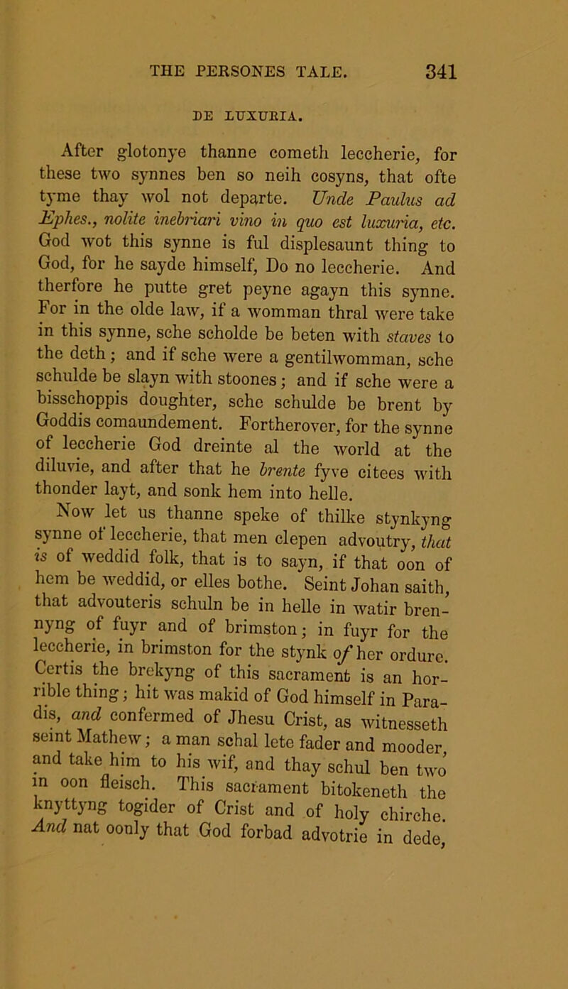 HE LUXUKIA. After glotonye thanne cometli leccherie, for these two synnes ben so neih cosyns, that ofte tyme thay wol not departe. Unde Paulus ad Ephes., nolite inebriari vino in quo est luxuria, etc. God wot this synne is ful displesaunt thing to God, for he sayde himself, Do no leccherie. And therfore he putte gret peyne agayn this synne. For in the olde laAv, if a womman thral were take in this synne, sehe scholde be beten with staves to the deth; and if sche were a gentilwomman, sche schulde be slayn with stoones; and if sehe were a bisschoppis doughter, sche schulde be brent by Goddis comaundement. Fortherover, for the synne of leccherie God dreinte al the world at the diluvie, and after that he hr ante fyve citees with thonder layt, and sonk hem into helle. Isow let us thanne speke of thilke stynkyng synne ol leccherie, that men clepen advoutry, that is of weddid folk, that is to sayn, if that oon of hem be weddid, or elles bothe. Seint Johan saith, that advouteris schuln be in helle in watir bren- nyng of fuyr and of brimston; in fuyr for the leccherie, in brimston for the stynk of her ordure. Certis the brekyng of this sacrament is an hor- l ible thing; hit Avas makid of God himself in Para- dis, and confermed of Jhesu Crist, as witnesseth seint Mathew; a man schal lete fader and mooder and take him to his wif, and thay schul ben two in oon fleisch. This sacrament bitokeneth the knyttyng togider of Crist and of holy chirche. And nat oonly that God forbad advotrie in dede,