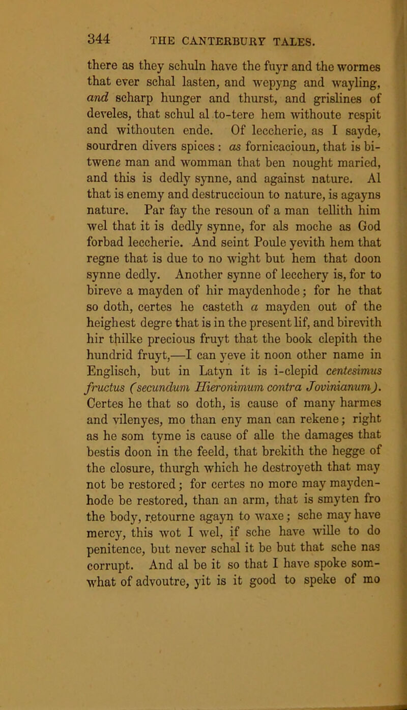 there as they schuln have the fuyr and the wormes that ever schal lasten, and wepyng and wayling, and scharp hunger and thurst, and grislines of develes, that schul al to-tere hem withoute respit and withouten ende. Of leccherie, as I sayde, sourdren divers spices : as fornicacioun, that is bi- twene man and womman that ben nought maried, and this is dedly synne, and against nature. Al that is enemy and destruccioun to nature, is agayns nature. Par fay the resoun of a man tellith him wel that it is dedly synne, for als moche as God forbad leccherie. And seint Poule yevith hem that regne that is due to no wight but hem that doon synne dedly. Another synne of lecchery is, for to bireve a mayden of hir maydenhode; for he that so doth, certes he casteth a mayden out of the heighest degre that is in the present lif, and birevith hir thilke precious fruyt that the book clepith the hundrid fruyt,—I can yeve it noon other name in Englisch, but in Latyn it is i-clepid centesimus fructus (secundum Hieronimum contra Jovinianum). Certes he that so doth, is cause of many harmes and vilenyes, mo than eny man can rekene; right as he som tyme is cause of alle the damages that bestis doon in the feeld, that brekith the hegge of the closure, thurgh which he destroyeth that may not be restored; for certes no more may mayden- hode be restored, than an arm, that is smyten fro the body, r.etourne agayn to waxe; sche may have mercy, this wot I wel, if sche have wille to do penitence, but never schal it be but that sche nas corrupt. And al be it so that I have spoke som- what of advoutre, yit is it good to speke of mo