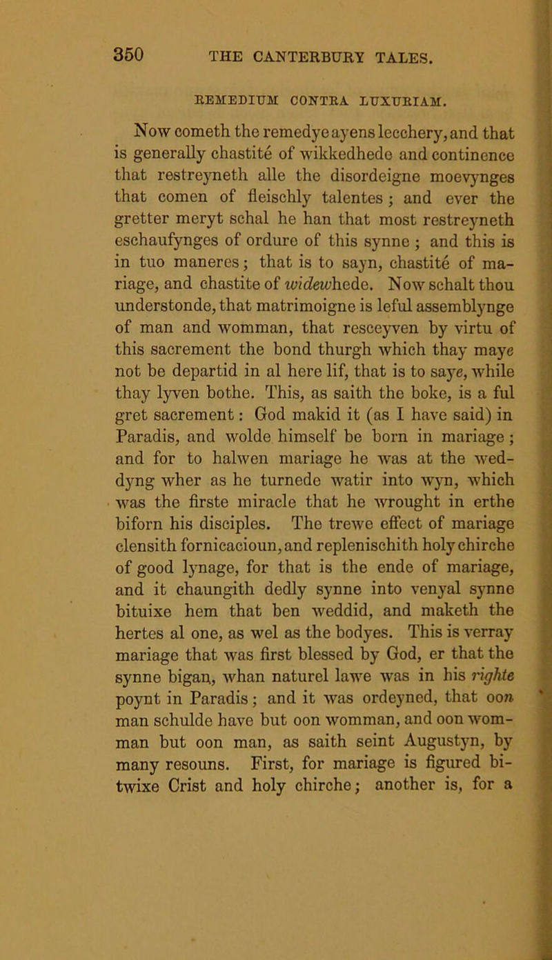 REMEDIUM CONTEA LUXUKIAM. Now cometh the remedyeayenslecchery,and that is generally chastite of wikkedhedo and continence that restreyneth alle the disordeigne moevynges that comen of fleischly talentes ; and ever the gretter meryt schal he han that most restreyneth eschaufynges of ordure of this synne ; and this is in tuo maneres; that is to sayn, chastite of ma- nage, and chastite of wheZeudiede. Now schalt thou understonde,that matrimoigne is leful assemblynge of man and womman, that resceyven by virtu of this sacremcnt the bond thurgh which thay maye not be departid in al here lif, that is to saye, while thay lyven bothe. This, as saith the boke, is a ful gret sacrement: God makid it (as I have said) in Paradis, and wolde himself be born in mariage ; and for to halwen mariage he was at the wed- dyng wher as he turnede watir into wyn, which was the firste miracle that he wrought in erthe biforn his disciples. The trewe effect of mariage clensith fornicacioun,and replenischith holychirche of good lynage, for that is the ende of mariage, and it chaungith dedly synne into venyal synne bituixe hem that ben weddid, and maketh the hertes al one, as wel as the bodyes. This is verray mariage that was first blessed by God, er that the synne bigan,, whan naturel lawe was in his righte poynt in Paradis; and it was ordeyned, that ooa man schulde have but oon womman, and oon wom- man but oon man, as saith seint Augustyn, by many resouns. First, for mariage is figured bi- twixe Crist and holy chirche; another is, for a