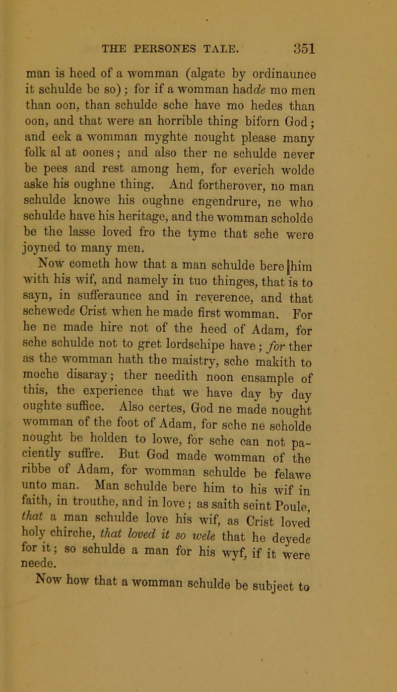 man is heed of a womman (algate by orclinaunce it schulde be so); for if a womman hadde mo men than oon, than schulde sche have mo hedes than oon, and that were an horrible thing biforn God; and eek a womman myghte nought please many folk al at oones; and also ther ne schulde never be pees and rest among hem, for everich wolde aske his oughne thing. And fortherover, no man schulde knowe his oughne engendrure, ne who schulde have his heritage, and the womman scholde he the lasse loved fro the tyme that sche were joyned to many men. Now cometh how that a man schulde here [him with his wif, and namely in tuo thinges, that is to sayn, in sufferaunce and in reverence, and that schewede Crist when he made first womman. For he ne made hire not of the heed of Adam, for sche schulde not to gret lordschipe have • for ther as the womman hath the maistry, sche makith to moche disaray; ther needith noon ensample of this, the experience that we have day by day oughte suffice. Also certes, God ne made nought womman of the foot of Adam, for sche ne scholde nought be holden to lowe, for sche can not pa- tently suffre. But God made womman of the ribbe of Adam, for womman schulde be felaAve unto man. Man schulde here him to his wif in faith, in trouthe, and in love; as saith seint Poule, that a man schulde love his wif, as Crist loved holy chirche, that loved it so wele that he deyede for it; so schulde a man for his wyf, if it were neede. Now how that a womman schulde be subject to