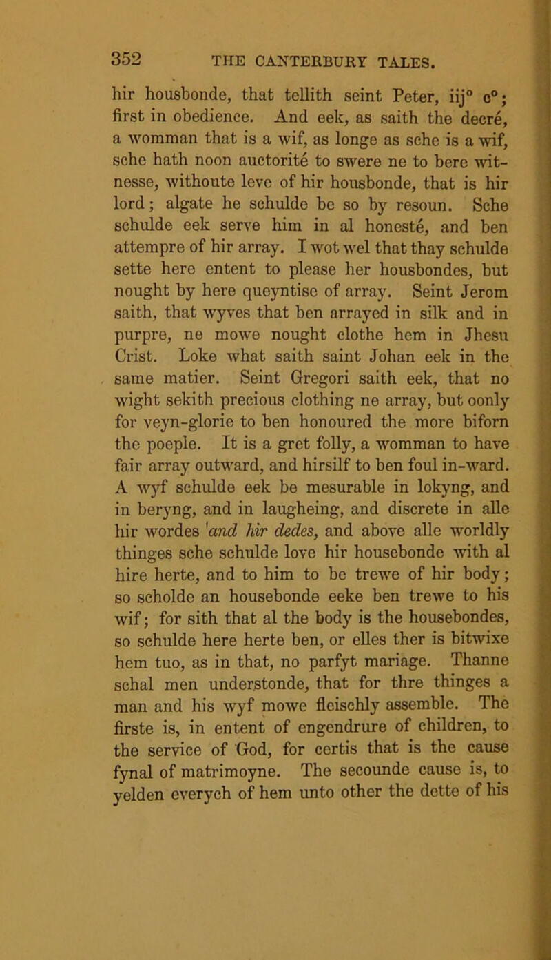 hir housbonde, that tellith seint Peter, iij° c°; first in obedience. And eek, as saith the decre, a womman that is a wif, as longe as sche is a wif, sche hath noon auctorite to swere ne to bere wit- nesse, withoute leve of hir housbonde, that is hir lord; algate he schulde be so by resoun. Sche schulde eek serve him in al honeste, and ben attempre of hir array. I wot wel that thay schulde sette here entent to please her housbondes, but nought by here queyntise of array. Seint Jerom saith, that wyves that ben arrayed in silk and in purpre, ne mowe nought clothe hem in Jhesu Crist. Loke what saith saint Johan eek in the same matier. Seint Gregori saith eek, that no wight sekith precious clothing ne array, but oonly for veyn-glorie to ben honoured the more biforn the poeple. It is a gret folly, a womman to have fair array outward, and hirsilf to ben foul in-ward. A wyf schulde eek be mesurable in lokyng, and in beryng, and in laugheing, and discrete in alle hir wordes 'and Mr dedes, and above alle worldly thinges sche schulde love hir housebonde with al hire herte, and to him to be trewe of hir body; so scholde an housebonde eeke ben trewe to his wif; for sith that al the body is the housebondes, so schulde here herte ben, or elles ther is bitwixe hem tuo, as in that, no parfyt mariage. Thanne schal men understonde, that for thre thinges a man and his wyf mowe fleisehly assemble. The firste is, in entent of engendrure of children, to the service of God, for certis that is the cause fynal of matrimoyne. The secounde cause is, to yelden everych of hem unto other the dette of his