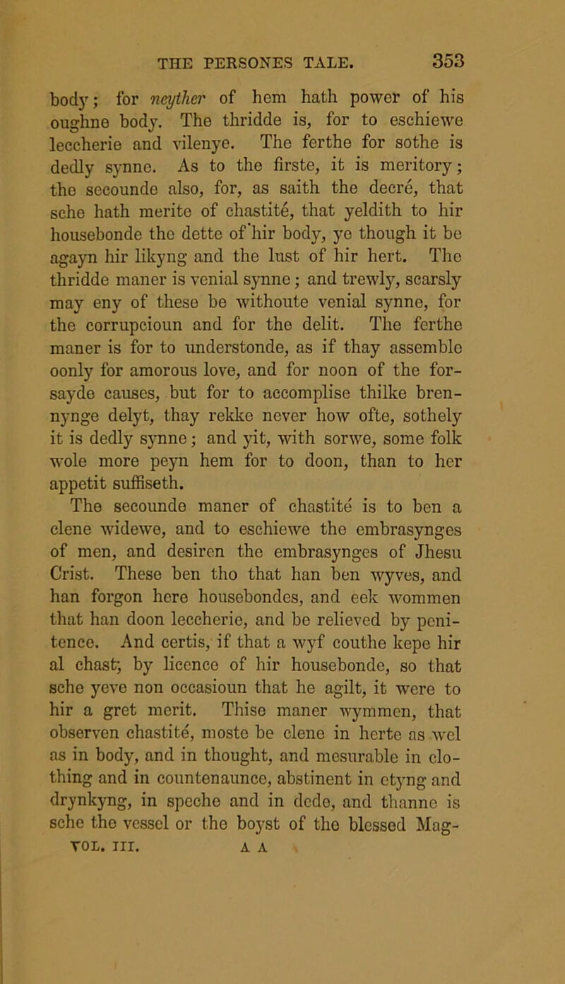 body; for neyther of hem hath power of his oughne body. The thridde is, for to eschiewe leccherie and vilenye. The ferthe for sothe is dedly synno. As to the firste, it is meritory; the secounde also, for, as saith the decre, that sche hath merito of chastite, that yeldith to hir honsebonde the dette of hir body, ye though it be agayn hir likyng and the lust of hir hert. The thridde maner is venial synne; and trewly, scarsly may eny of these be withoute venial synne, for the corrupcioun and for the debt. The ferthe maner is for to understonde, as if thay assemble oonly for amorous love, and for noon of the for- sayde causes, but for to accomplise thilke bren- nynge delyt, thay rekkc never how ofte, sothely it is dedly synne; and jut, with sorwe, some folk wole more peyn hem for to doon, than to her appetit suffiseth. The secounde maner of chastite is to ben a elene widewe, and to eschiewe the embrasynges of men, and desiren the embrasynges of Jhesu Crist. These ben tho that han ben wyves, and han forgon here housebondes, and eek wommen that han doon leccherie, and be relieved by peni- tence. And certis, if that a wyf couthe kepe hir al chast; by licence of hir houscbondo, so that sche yeve non occasioun that he agilt, it were to hir a gret merit. Thise maner wymmen, that observen chastite, mosto be elene in herte as wel as in body, and in thought, and mesurable in clo- thing and in countenaunce, abstinent in etyng and drynkyng, in spechc and in dede, and thanno is sche the vessel or the boyst of tho blessed Mag- TOL. III. A A