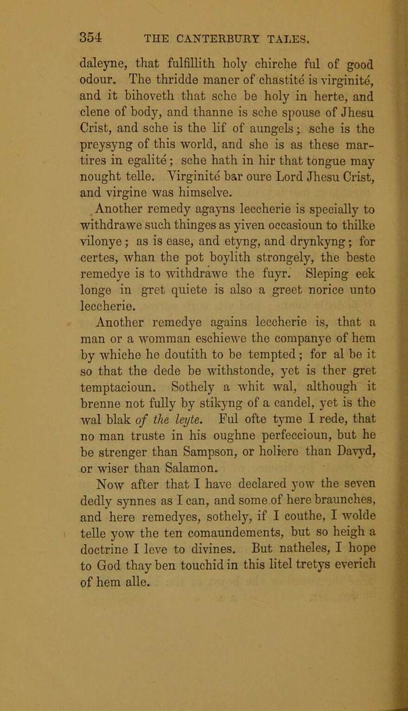 daleyne, that fulfillith holy chirche ful of good odour. The thridde maner of chastite is virginite, and it bihoveth that sche be holy in herte, and clene of body, and thanne is sche spouse of Jhesu Crist, and sche is the lif of aungels; sche is the preysyng of this world, and she is as these mar- tires in egalite; sche hath in hir that tongue may nought telle. Yirginite bar oure Lord Jhesu Crist, and virgine was himselve. Another remedy agayns leccherie is specially to withdrawe such thingcs as yiven occasioun to thilke vilonye; as is ease, and etyng, and drynlcyng; for certes, whan the pot boylith strongely, the beste remedye is to withdrawe the fuyr. Sleping eek longe in gret quiete is also a greet norice unto leccherie. Another remedye agains leccherie is, that a man or a womman eschiewe the companye of hem by whiche he doutith to be tempted ; for al be it so that the dede be withstonde, yet is ther gret temptacioun. Sothely a whit wal, although it brenne not fully by stikyng of a candel, yet is the wal blak of the leyte. Ful ofte tyme I rede, that no man truste in his oughne perfeccioun, but he be strenger than Sampson, or holiere than Davyd, or wiser than Salamon. Now after that I have declared yow the seven dedly synnes as I can, and some of here braunches, and here remedyes, sothely, if I couthe, I wolde telle yow the ten comaundements, but so heigh a doctrine I leve to divines. But natheles, I hope to God thay ben touchid in this litel tretys everich of hem alle.