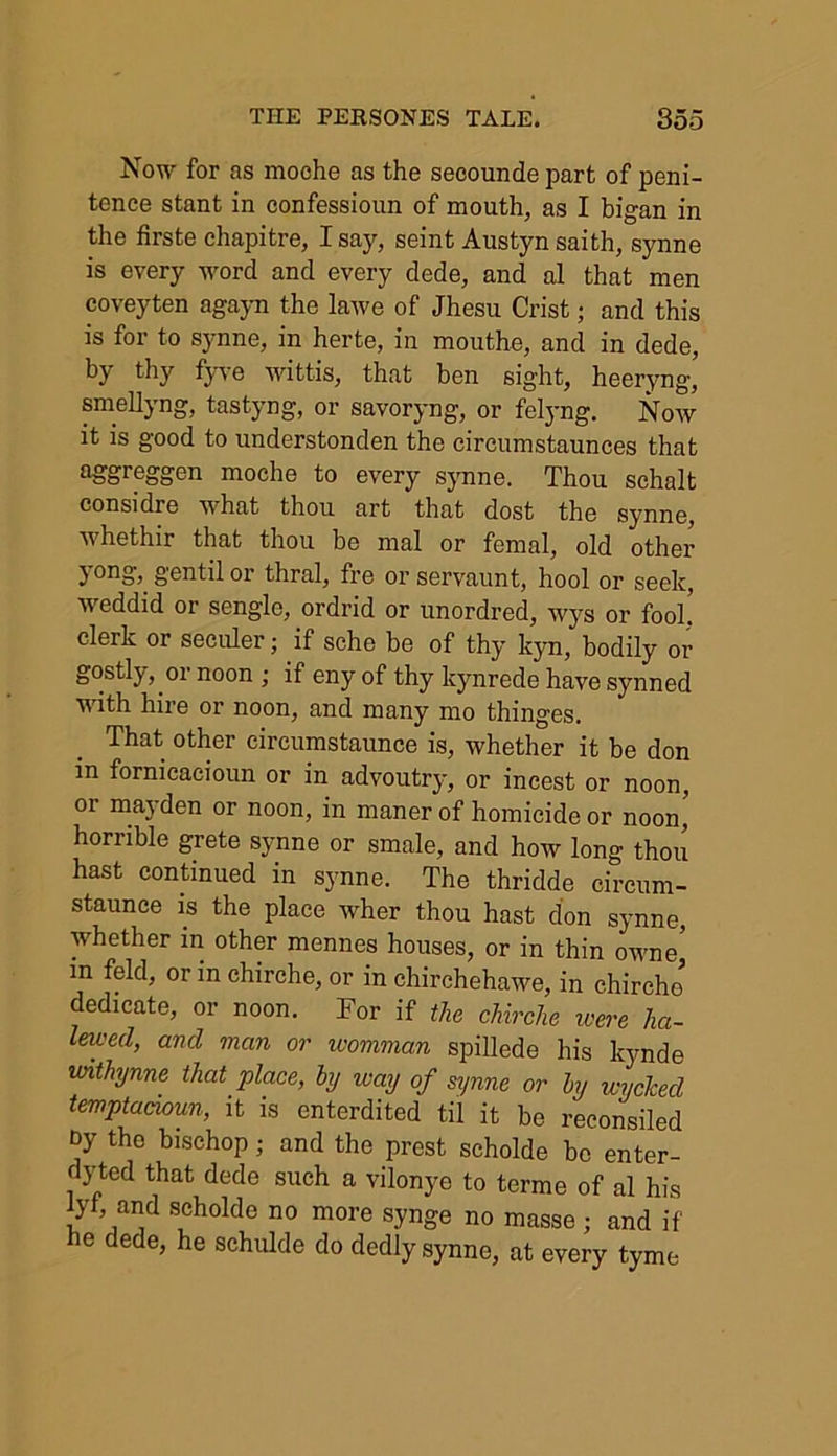 Now for as moche as the secounde part of peni- tence stant in confessioun of mouth, as I bigan in the firste chapitre, I say, seint Austyn saith, synne is every word and every dede, and al that men coveyten agayn the lawe of Jhesu Crist; and this is for to synne, in herte, in mouthe, and in dede, by thy fyve wittis, that ben sight, heeryng, smellyng, tastyng, or savoryng, or felyng. Now it is good to understonden the circumstaunces that agreogen moche to every synne. Thou schalt considre what thou art that dost the synne, whethir that thou be mal or femal, old other } Ono> g'Gntil or thral, fre or servaunt, hool or seek, weddid or sengle, ordrid or unordred, wys or fool! clerk or seculer; if sche be of thy kyn, bodily or gostly, or noon ; if eny of thy kynrede have synned Mdth hire or noon, and many mo thinges. That other eircumstaunce is, whether it be don in fornicacioun or in advoutry, or incest or noon, 01 mayden or noon, in maner of homicide or noon, horrible grete synne or smale, and how long thou hast continued in synne. The thridde circum- staunee is the place Avher thou hast don synne, whether in other mennes houses, or in thin owne' in feld, or in chirche, or in chirchehawe, in chircho dedicate, or noon. For if the chirche were ha- lewed, and man or womman spillede his kynde withynne that place, by way of synne or by wycked temptacioun, it is enterdited til it be reconsiled t>y the bischop ; and the prest scholde be enter- dyted that dede such a vilonye to terme of al his iyf, and scholde no more synge no masse ; and if e dede, he schulde do dedly synne, at every tyme