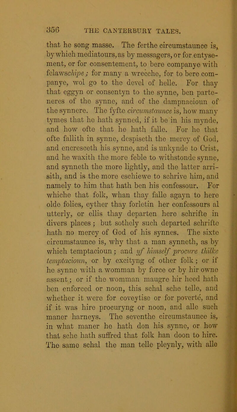 that he song masse. The fcrthe circumstaunce is, by which mediatours, as by mossagers, or for entyse- ment, or for consentement, to bore companye with felawschipe j for many a wrecche, for to bere com- panye, wol go to the devcl of helle. For thay that eggyn or consentyn to the synne, ben parte- neres of tho synne, and of the dampnacioun of the synnere. The fyfto circumstaunce is, how many tymes that he hath synned, if it be in his mynde, and how ofte that lie hath falle. For ho that ofte fallith in synne, dcspiseth the mercy of God, and encresceth his synne, and is unlcynde to Crist, and he waxith the more feble to withstonde synne, and synneth the more lightly, and the latter arri- sith, and is the more eschiewe to schrive him, and namely to him that hath ben his confessour. For whiche that folk, whan thay falle agayn to here olde folies, eyther thay forletin her confessours al utterly, or ellis thay departen here schrifte in divers places; but sothcly such departed schrifte hath no mercy of God of his synnes. The sixtc circumstaunce is, why that a man synneth, as by which tcmptacioun ; and yf himself procure thiUcc tcmptacioun, or by excityng of other folk; or if he synne with a womman b}r force or by hir owne assent; or if the womman maugrc hir heed hath ben enforced or noon, this schal sclio telle, and whether it were for coveytise or for povertc, and if it was hire procuryng or noon, and alle such manor harneys. The seventhe circumstaunce is, in what manor ho hath don his synne, or how that sche hath suffred that folk han doon to hire. Tho samo schal the man telle pleynly, with alio