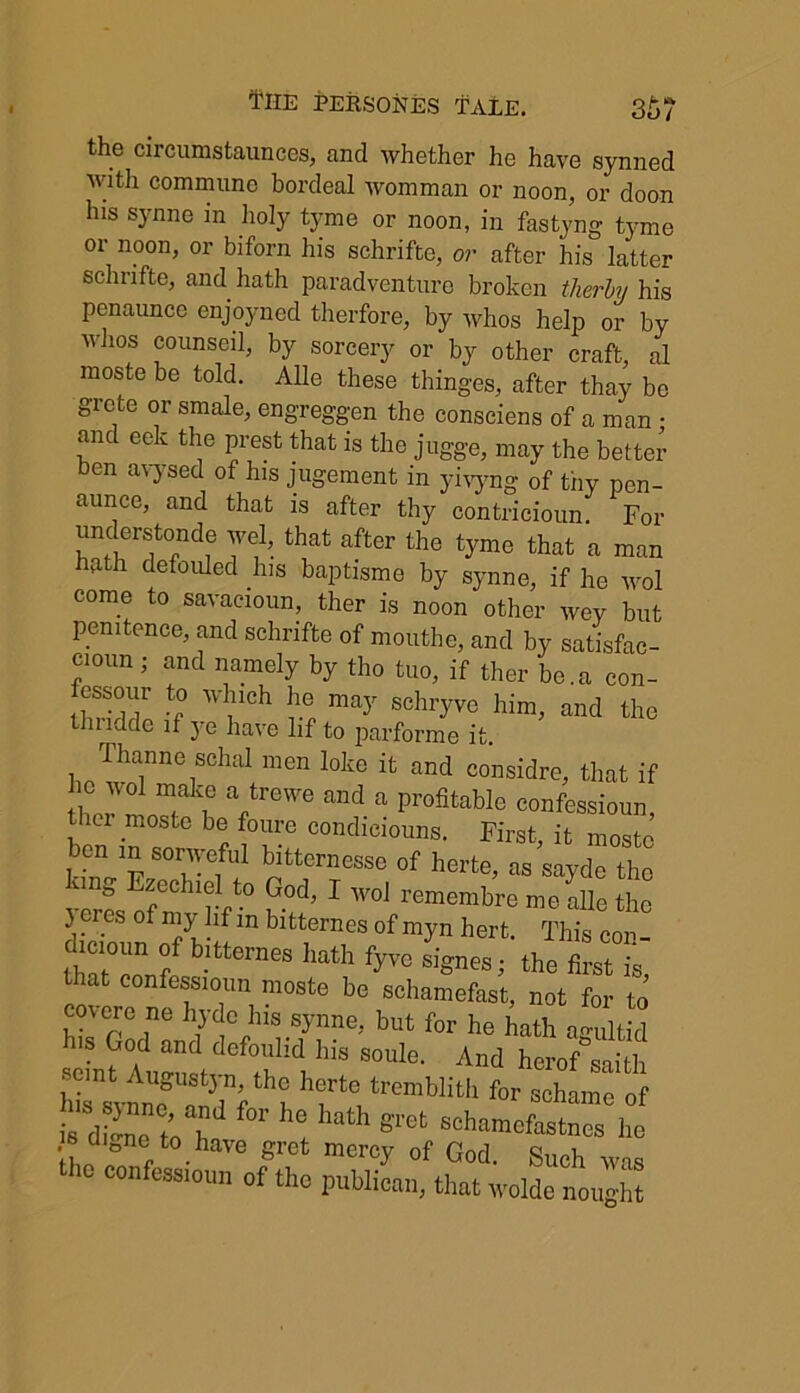 the circumstaunces, and whether he have synned with commune bordeal womman or noon, or doon his synne in holy tyme or noon, in fastyng tyme or noon, or biforn his schrifte, or after his latter schnfte, and hath paradventure broken tlierby his penaunce enjoyned therfore, by whos help or by wlios counseil, by sorcery or by other craft, al moste be told. Alle these thinges, after thay be grete or smale, engreggen the consciens of a man ■ and eek the prest that is the jugge, may the better ben avysed of his jugement in yivyng of thy pen- aunce, and that is after thy contricioun. For understonde wel, that after the tyme that a man hath defouled his baptisme by synne, if he wol come to savacioun, ther is noon other wev but penitence, and schrifte of mouthe, and by satisfac- cioun; and namely by tho tuo, if ther be.a con- fessour to which he may schryve him, and the thndde if ye have lif to parforme it. Thanne schal men loke it and considre, that if horVnIT ? Vrewe and a Profitable confessioun, I moste b® foure condiciouns. First, it moste ben m sonyeful bitternesse of herte, as sayde the ^“t0 P°d’ 1 W°J remembre me alle the r • f nX-lf m bltternes of myn hert. This con- cucioun of bitternes hath fyve signes; the first is that confessioun moste be schamefast, not for to covere ne hyde his synne, but for he hath agultid his God and defoulid his soule. And herof saitb semt Augustyn, the herte tremblith for schame 0 t dn’oT' f°r h6t hath “hamofasChe e diDne^ to have gret mercy of God. Such was the confess,ou„ „f the publican, that wolde