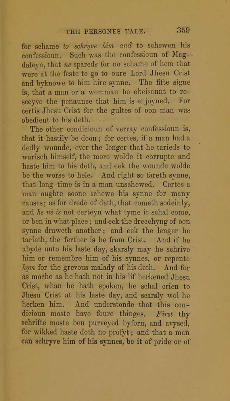 for schame to schryve him and to schewen his confessioun. Such was the confessioun of Mag-- daleyn, that ne sparede for no schame of hem that were at the feste to go to oure Lord Jhesu Crist and byknowe to him hire synne. The fifte signe is, that a man or a womman be obeisaunt to re- sceyve the penaunce that him is enjoyned. For certis Jhesu Crist for the gultes of oon man was obedient to his deth. The other condicioun of verray confessioun is, that it hastily be doon ; for certes, if a man had a dedly wounde, ever the lenger that he tariede to warisch himself, the more wolde it corrupte and haste him to his deth, and eek the wounde wolde be the worse to hele. And right so fareth synne, that long time is in a man unschewed. Certes a man oughte soone schewe his synne for many causes; as for drede of deth, that cometh sodeinly, and he ne is not certeyn what tyme it schal come, or ben in what place; and-eelc the drecchyng of oon synne draweth another; and eek the lenger he tarieth, the ferther is he from Crist. And if he abyde unto his laste day, skarsly may he schrive him or remembre him of his synnes, or repente hym for the grevous malady of his deth. And for as moche as he hath not in his lif herkened Jhesu Crist, whan he hath spoken, he schal crien to Jhesu Crist at his laste day, and scarsly wol he herken him. And understonde that this con- dicioun moste have foure thinges. First thy schrifte moste ben purveyed byforn, and avysed, for wikked haste doth no profyt; and that a man can schryve him of his synnes, be it of pride or of