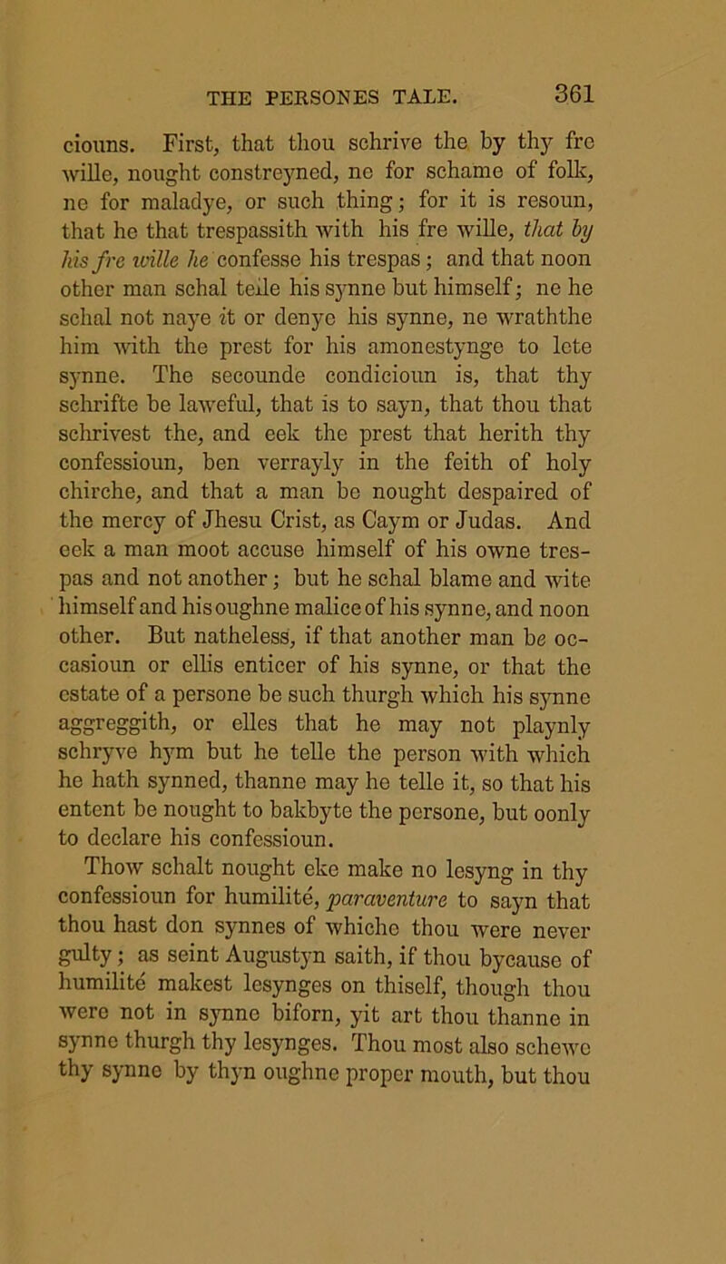 ciouns. First, that thou sehrive the by thy fre wille, nought constreyned, ne for schame of folk, ne for maladye, or such thing; for it is resoun, that he that trespassith with his fre wille, that by Ins fre iville he confesse his trespas; and that noon other man schal teile his synne but himself; ne he sclial not naye it or denye his synne, ne wraththe him with the prest for his amonestynge to lcte synne. The secounde condicioun is, that thy schrifte be laweful, that is to sayn, that thou that schrivest the, and eek the prest that herith thy confessioun, ben verrayly in the feith of holy chirche, and that a man be nought despaired of the mercy of Jhesu Crist, as Caym or Judas. And eek a man moot accuse himself of his owne tres- pas and not another; but he schal blame and wite himself and hisoughne malice of his synne, and noon other. But natheless, if that another man be oc- casioun or ellis enticer of his synne, or that the estate of a persone be such thurgh which his synne aggreggith, or elles that he may not playnly schryve hym but he telle the person with which he hath synned, thanne may he telle it, so that his entent be nought to bakbyte the persone, but oonly to declare his confessioun. Thow schalt nought eke make no lesyng in thy confessioun for humilite, paraventure to sayn that thou hast don synnes of whiche thou were never gulty; as seint Augustyn saith, if thou bycause of humilite makest lesynges on thiself, though thou were not in synne biforn, yit art thou thanne in synne thurgh thy lesynges. Thou most also schcwc thy synne by thyn oughne proper mouth, but thou