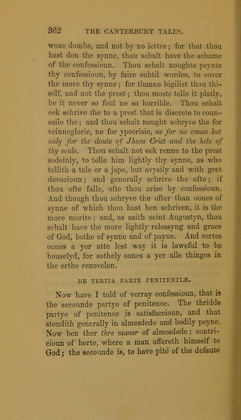 woxe dombe, and not by no lettre; for that thou hast don the synne, thou schalt have the schamc of the confessioun. Thou schalt noughte peynte thy confessioun, by faire subtil wordes, to cover the more thy synne; for thanne bigilist thou thi- self, and not the prest; thou moste telle it platly, be it never so foul ne so horrible. Thou schalt eek schrive the to a prest that is discrete to coun- saile the; and thou schalt nought schryve the for veinneglorie, ne for ypocrisie, ne for no cause but only for the cloute of Jhesu Crist and the liele of thy soule. Thou schalt not eek renne to the prest sodeinly, to telle him lightly thy synne, as who tellith a tale or a jape, but avysily and with gret devocioun; and generally schrive the ofte; if thou ofte falle, ofte thou arise by confessioun. And though thou schryve the ofter than oones of synne of which thou hast ben schriven, it is the more merite; and, as saith seint Augustyn, thou schalt have the more lightly relessyng and grace of God, bothe of synne and of payne. And certes oones a yer atte lest way it is laweful to be houselyd, for sothely oones a yer alle thinges in the erthe renovelen. DE TEKTIA TAETE PENITENTIAL Now have I told of verray confessioun, that is the secounde partye of penitence. The thridde partye of penitence is satisfaccioun, and that stondith generally in almesdede and bodily peync. Now ben ther thre maner of almesdede; contri- cioun of herte, where a man offereth himself to God; the secounde is, to have pite of the defaute